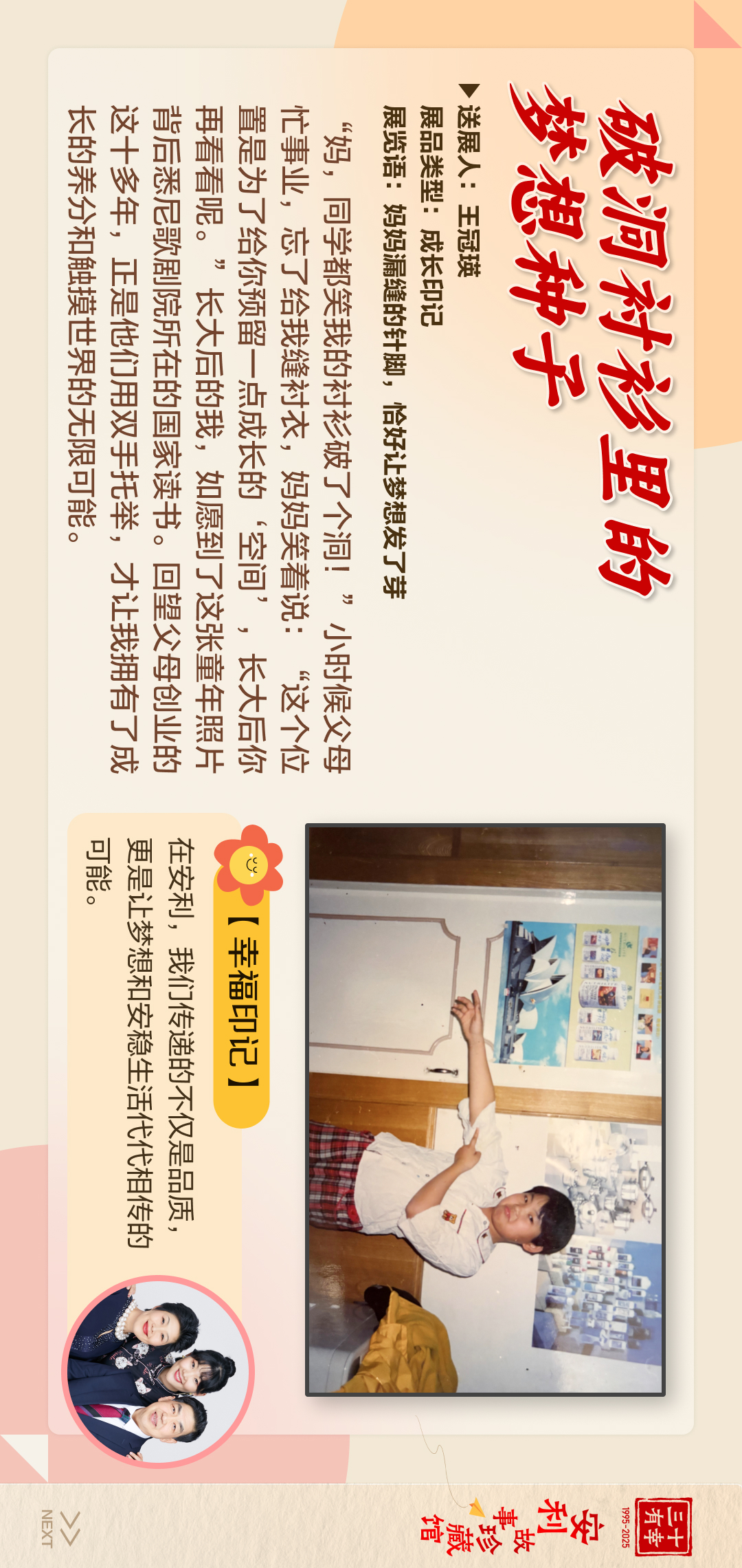 三十有幸
1995-2025
安利故事珍藏馆 
NEXT
 破洞衬衫里的梦想种子
送展人:王冠瑛
展品类型:成长印记
展览语:妈妈漏缝的针脚，恰好让梦想发了芽
“妈，同学都笑我的衬衫破了个洞!”小时候父母忙事业，忘了给我缝衬衣，妈妈笑着说:“这个位置是为了给你预留一点成长的'空间”’，长大后你再看看呢。”长大后的我，如愿到了这张童年照片背后悉尼歌剧院所在的国家读书。回望父母创业的这十多年，正是他们用双手托举，才让我拥有了成长的养分和触摸世界的无限可能。
 【幸福印记】
 在安利，我们传递的不仅是品质，更是让梦想和安稳生活代代相传的可能。