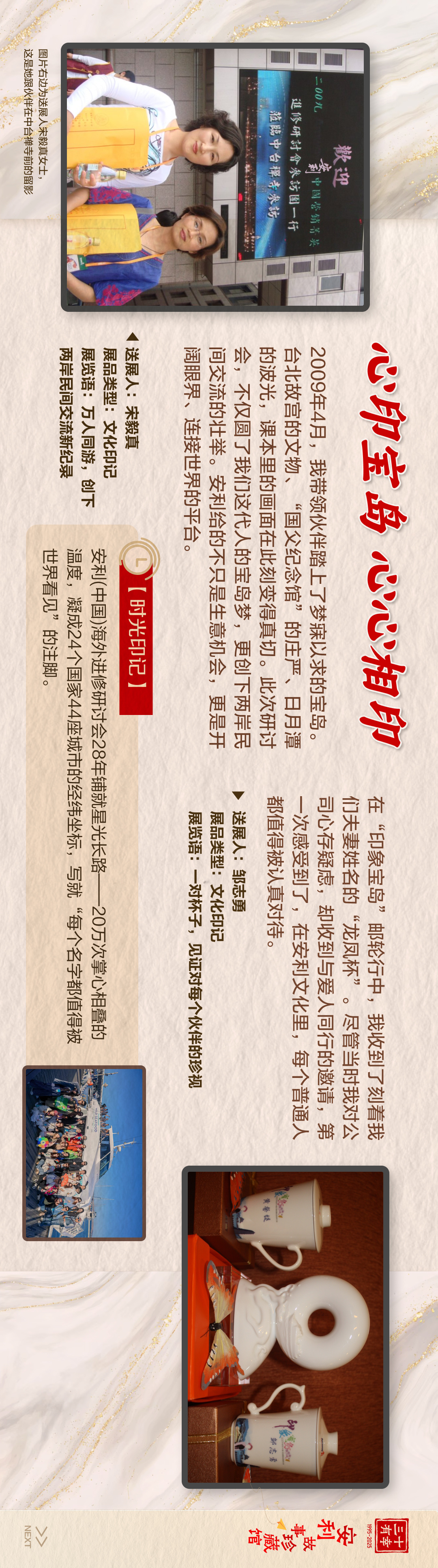 三十有幸
1995-2025
安利故事珍藏馆 
NEXT
 心印宝岛，心心相印
 2009年4月，我带领伙伴登上梦寐以求的宝岛。台北故宫的文物，“国父纪念馆”的庄严、日月潭的波光，深水里渔画在笔墨挥洒间。此次研讨，不仅圆了我们这代人的台湾梦，更创下两岸民间文化交流的壮举。安利给的不只是生财机会，更是开阔眼界、连接世界的平台。
欢迎
2009 Amway安利中国营销菁英进修研讨会参访团一行
莅临中台禅寺参访
送展人:宋毅真
展品类型:文化印记
展览语:万人同游，创下两岸民间交流新纪录
图片右边为送展人宋毅真女士，这是她跟伙伴在中台禅寺前的留影

在“印象宝岛”邮轮行中，我收到了刻着我们夫妻姓名的“龙凤杯”。尽管当时我对公司心存疑虑，却收到与爱人同行的邀请，第一次感受到了，在安利文化里，每个普通人都值得被认真对待。
送展人:邹志勇
展品类型:文化印记
展览语:一对杯子，见证对每个伙伴的珍视

 [时光印记]
 安利（中国）海外进修研讨会28年铺就星光长路——20万次掌心拍量的世界看见，凝成24个国家44座城市的经纬坐标，写就“每个名字都值得被世界看见”的注脚。