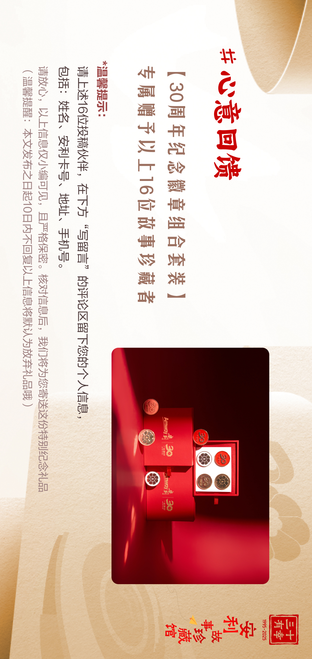 三十有幸
1995-2025
安利故事珍藏馆 
#心意回馈
 【30周年纪念徽章组合套装】
 专属赠予以上16位故事珍藏者
 *温馨提示：请上述16位投稿伙伴，在下方“写留言”的评论区留下您的个人信息，包括：姓名、收件地址、手机号。
 （温馨提示：本文发布之日起10日内不回复以上信息将默认为放弃礼品哦）