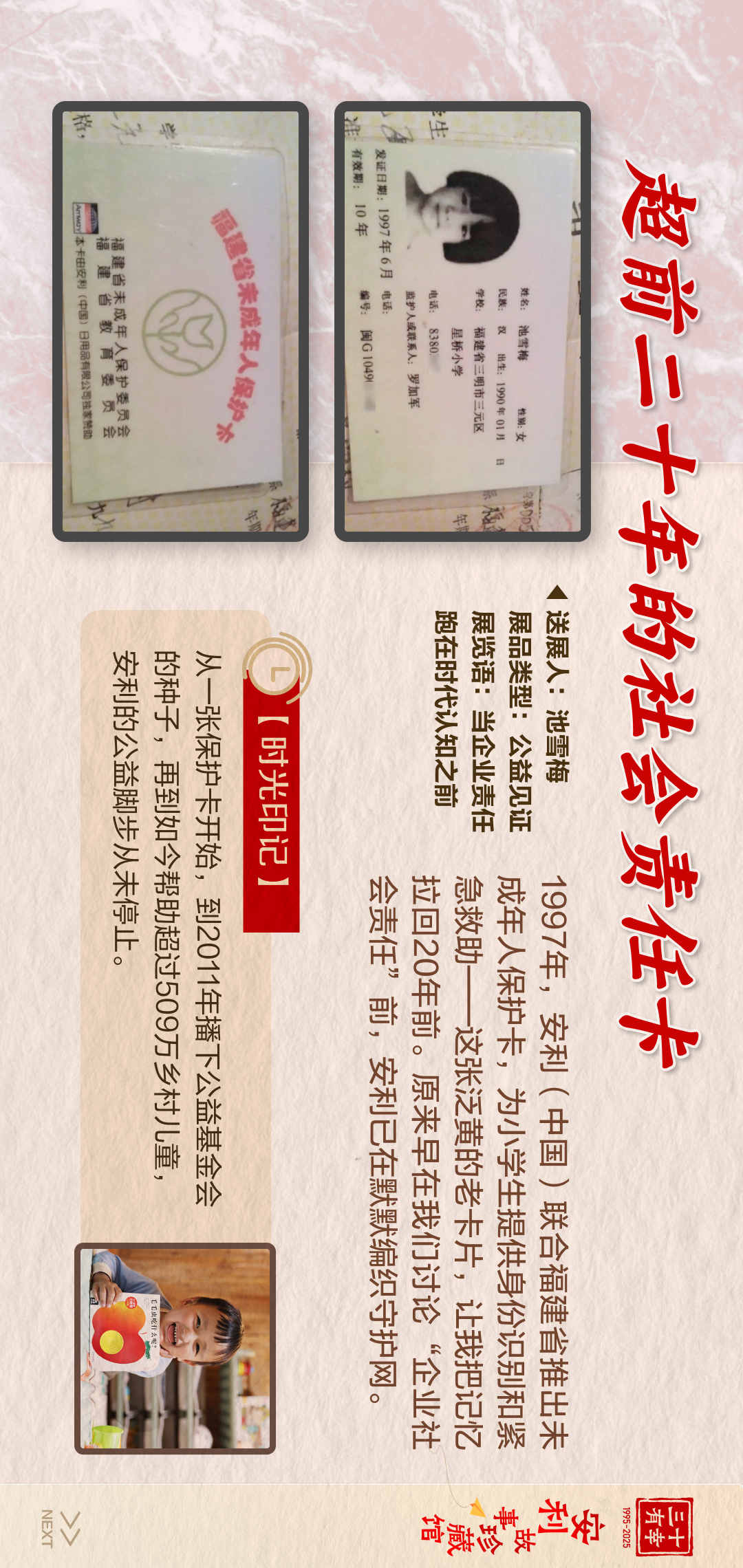 三十有幸
1995-2025
安利故事珍藏馆 
NEXT
 超前二十年的社会责任卡
 1997年，安利（中国）联合福建省推出未成年人保护卡，为小学生提供身份识别和紧急救助——这张泛黄的老卡片，让我把记忆拉回20年前。原来早在我们讨论“企业社会责任”前，安利已在默默编织守护网。
送展人:池雪梅
展品类型:公益见证
展览语:当企业责任跑在时代认知之前

 【时光印记】
 从一张保护卡开始，到2011年播下公益基金会的种子，再到如今帮助超过509万乡村儿童，安利的公益脚步从未停止。