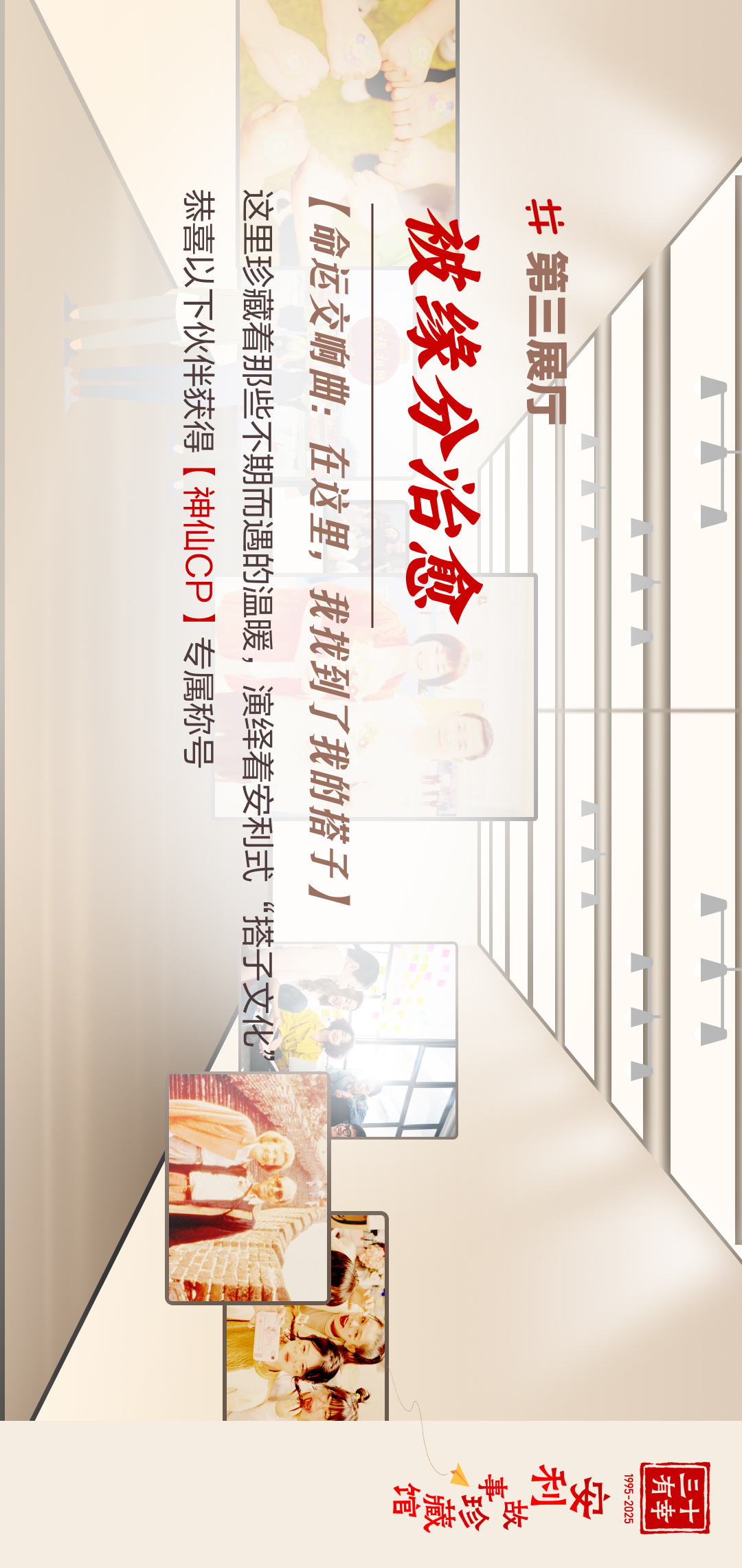 三十有幸
1995-2025
安利故事珍藏馆 
#第三展厅
 被缘分治愈
 【命运交响曲：在这里，我找到了我的搭子】
 这里珍藏着那些不期而遇的温暖，演绎着安利式“搭子文化”
 恭喜以下伙伴获得【神仙CP】专属称号