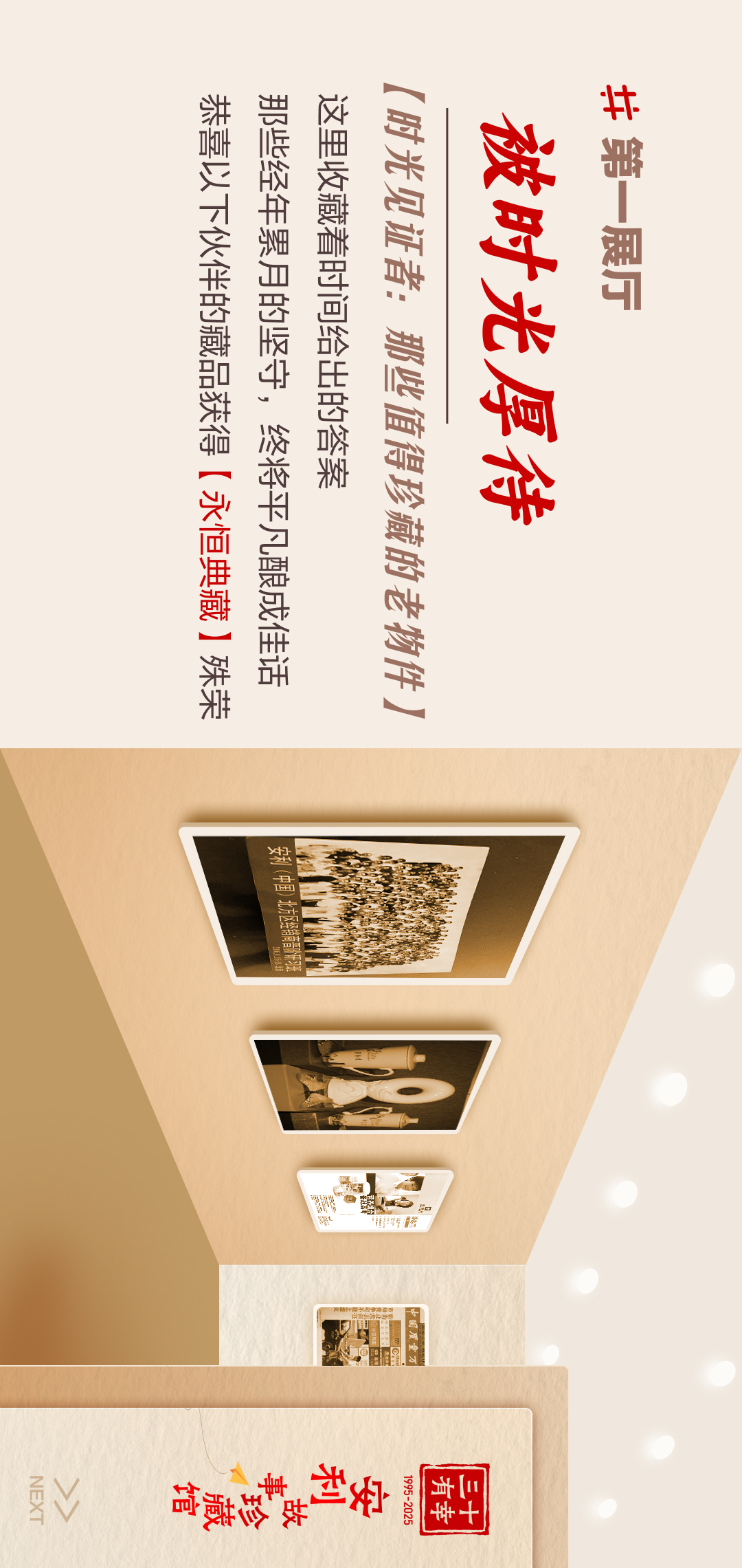 三十有幸
1995-2025
安利故事珍藏馆 
NEXT
#第一展厅
 被时光厚待
 【时光见证者：那些值得珍藏的老物件】
 这里收藏着时间给出的答案
 那些经年累月的坚守，终将平凡酿成生活
 恭喜以下伙伴的藏品获得【永恒典藏】殊荣