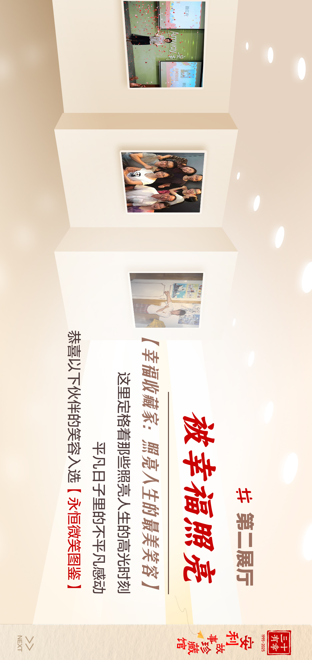 三十有幸
1995-2025
安利故事珍藏馆 
NEXT
#第二展厅
 被幸福照亮
 【幸福收藏家：照亮人生的最美笑容】
 这里定格着那些照亮人生的高光时刻
 平凡日子里的不平凡感动
 恭喜以下伙伴的笑容入选【永恒微笑图鉴】