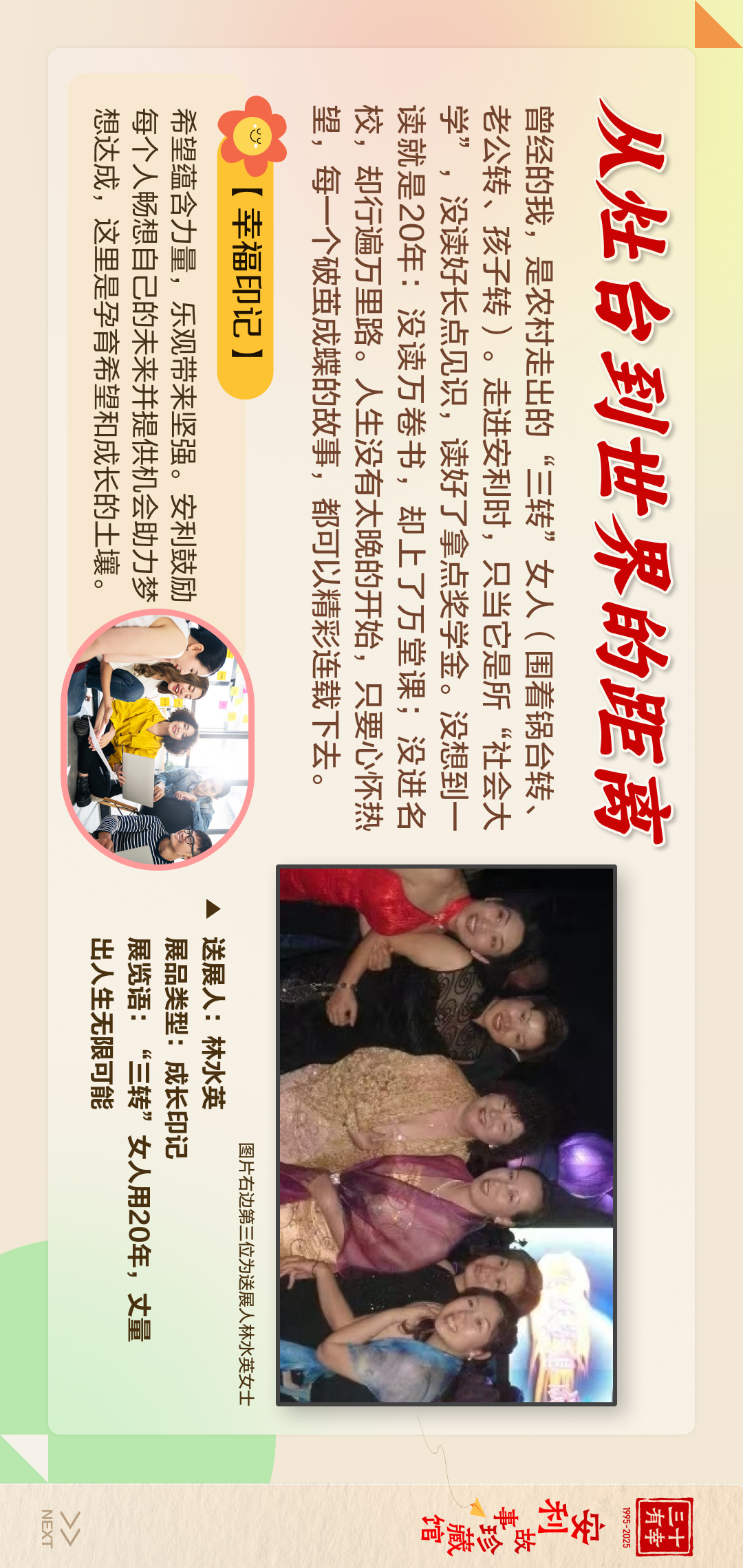 三十有幸
1995-2025
安利故珍藏馆

从灶台到世界的距离
曾经的我，是农村走出的“三转”女人(围着锅台转、老公转、孩子转)。走进安利时，只当它是所“社会大学”，没读好长点见识，读好了拿点奖学金。没想到一读就是20年:没读万卷书，却上了万堂课;没进名校，却行遍万里路。人生没有太晚的开始，只要心怀热望，每一个破茧成蝶的故事，都可以精彩连载下去。
[幸福印记]
图片右边第三位为送展人林水英女士
送展人:林水英
展品类型:成长印记
展览语:“三转”女人用20年，丈量出人生无限可能
希望蕴含力量，乐观带来坚强。安利鼓励每个人畅想自己的未来并提供机会助力梦想达成，这里是孕育希望和成长的土壤。