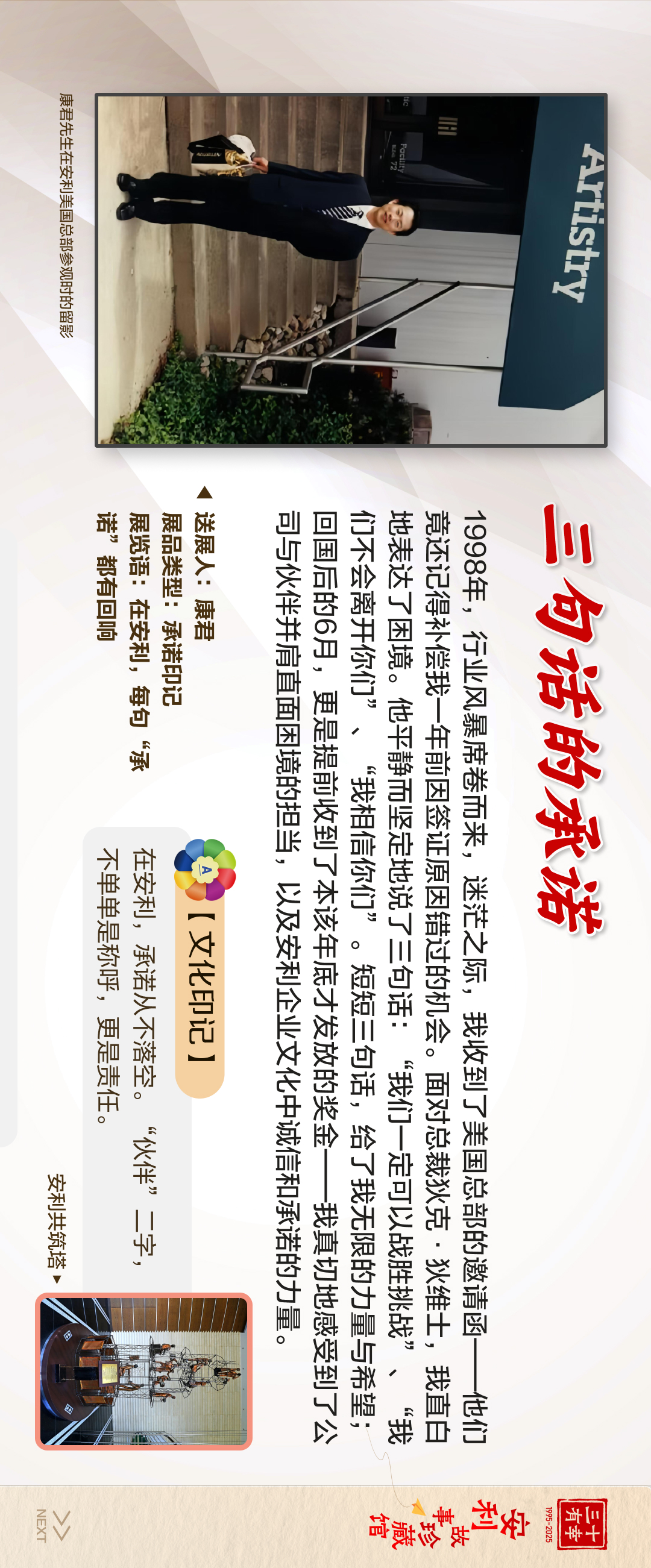 三十有幸
1995-2025
安利故事珍藏馆 
NEXT
 三句话的承诺
 1998年，行业风暴席卷而来，迷茫之际，我收到了美国总部的邀请函——他们竟还记得补偿我一年前因签证原因错过的机会。面对总裁狄克·狄维士，我直白地表达了困境。他平静而坚定地说了三句话:“我们一定可以战胜挑战”、“我们不会离开你们”、“我相信你们”。短短三句话，给了我无限的力量与希望；回国后的6月，更是提前收到了本该年底才发放的奖金——我真切地感受到了公司与伙伴并肩直面困境的担当，以及安利企业文化中诚信和承诺的力量。
 【文化印记】
 在安利，承诺从不落空。“伙伴”二字，不单单是称呼，更是责任。
 送礼人：康君
 展品类型：承诺印记
 展览语：在安利，每句“承诺”都有回响
安利共筑塔
康君先生在安利美国总部参观时的留影
