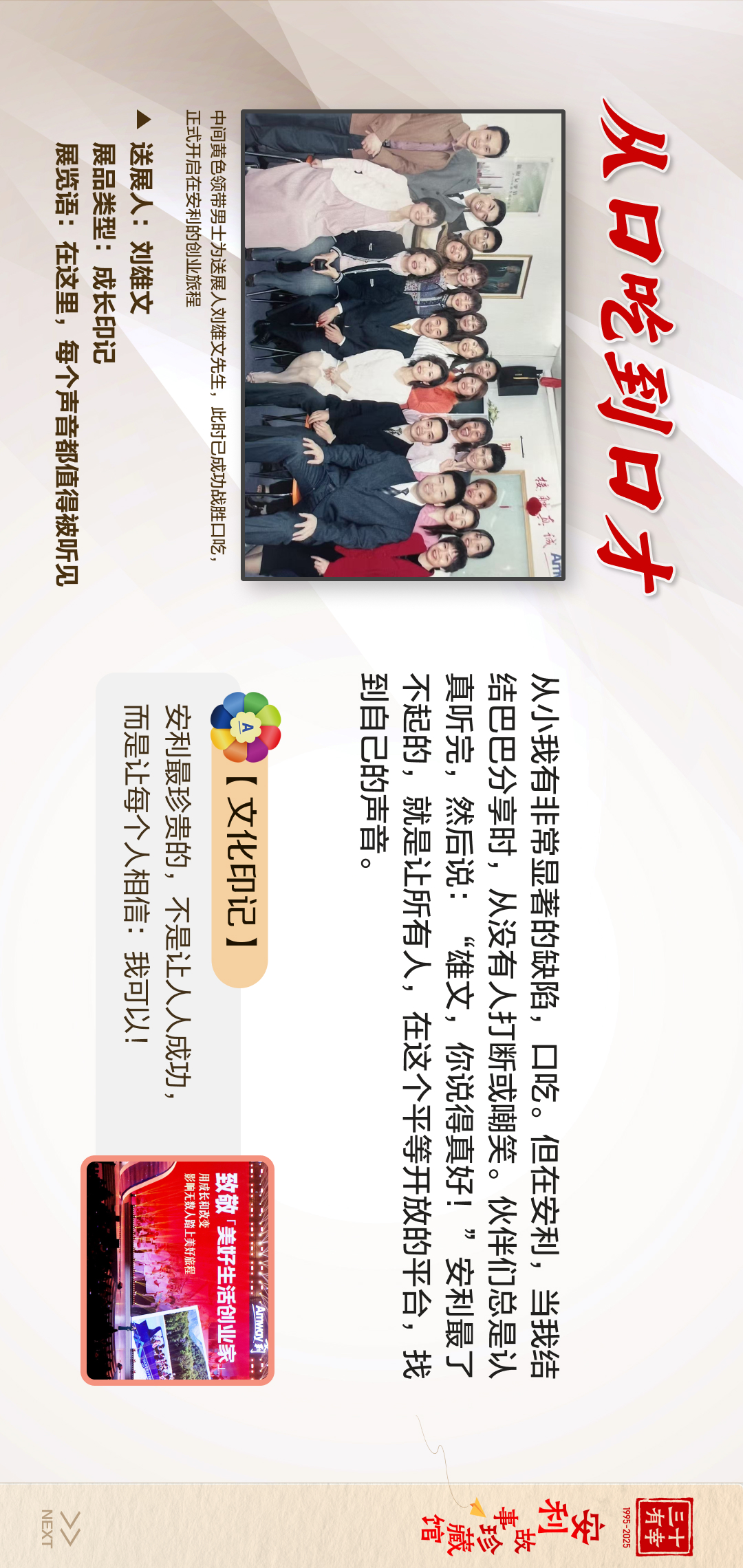 三十有幸
1995-2025
安利故事珍藏馆 
NEXT

 从口吃到口才
 安利最珍贵的，不是让人成功，
 而是让每个人相信：我可以！
 【文化印记】
 从小我有非常显著的缺陷，口吃。但在安利，当我结
 给巴巴分享时，从没有人打断或嘲笑。伙伴们总是认
 真听完，然后说：“雄文，你说得很好！”安利最了
 不起的，就是让所有人，在这个平等开放的平台，找
 到自己的声音。
 送展人：刘雄文
 展览语：在这里，每个声音都值得被听见
展品类型：成长印记
中间黄色领带男士为送展人刘雄文先生，此时已成功战胜口吃正式开启在安利的创业旅程

致敬「美好生活创业家」
用成长和改变影响无数人踏上美好旅程