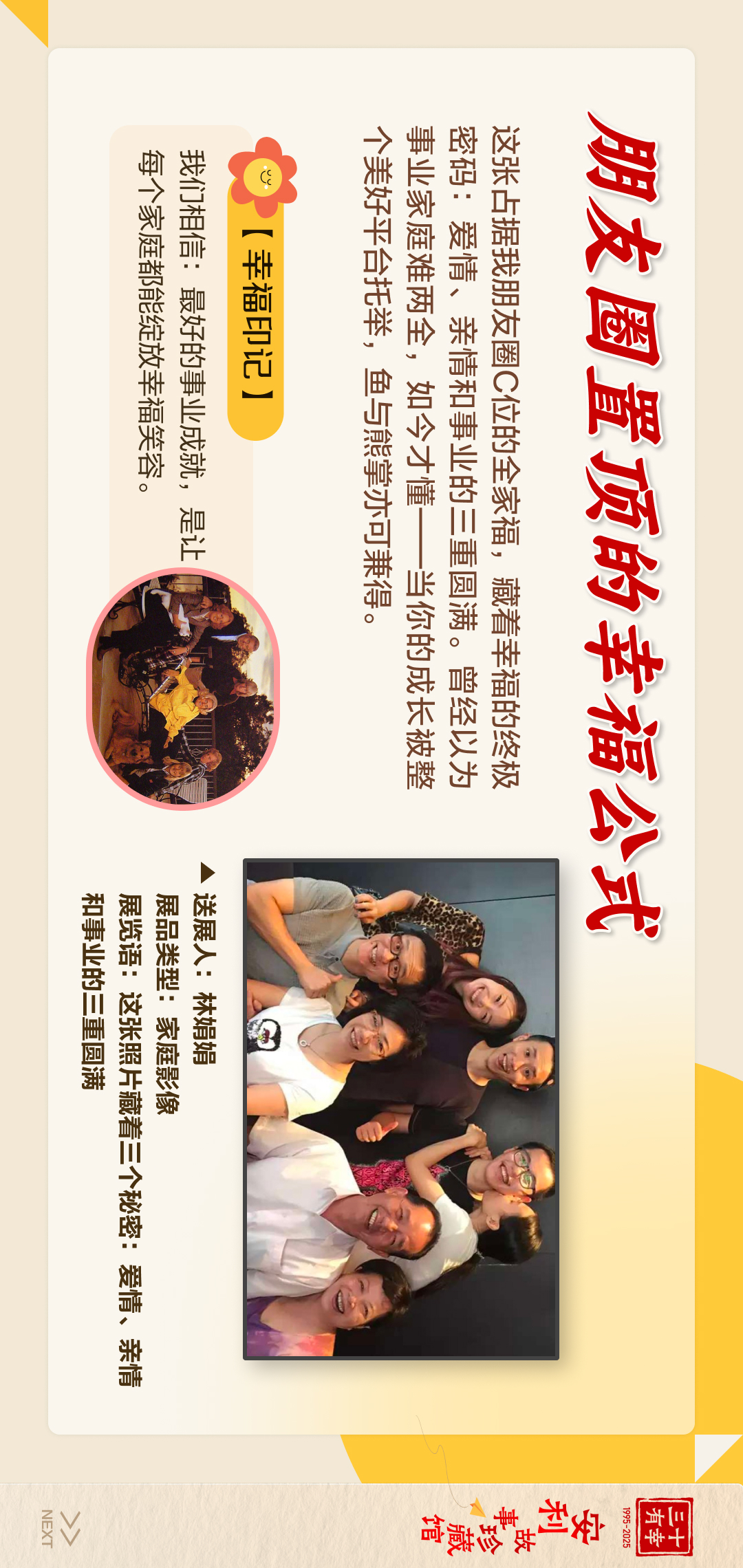 三十有幸
1995-2025
安利故事珍藏馆 
NEXT
 朋友圈置顶的幸福公式
 这张占据我朋友圈C位的全家福，藏着幸福的终极密码：爱情、亲情和事业的三重圆满。曾经以为事业家庭难两全，如今才懂——当你的成长被整个美好平台托举，鱼与熊掌亦可兼得。
 【幸福印记】
 我们相信：最好的事业成就，是让每个家庭都能绽放幸福笑容。
送展人:林娟娟
展品类型:家庭影像
展览语:这张照片藏着三个秘密:爱情、亲情和事业的三重圆满