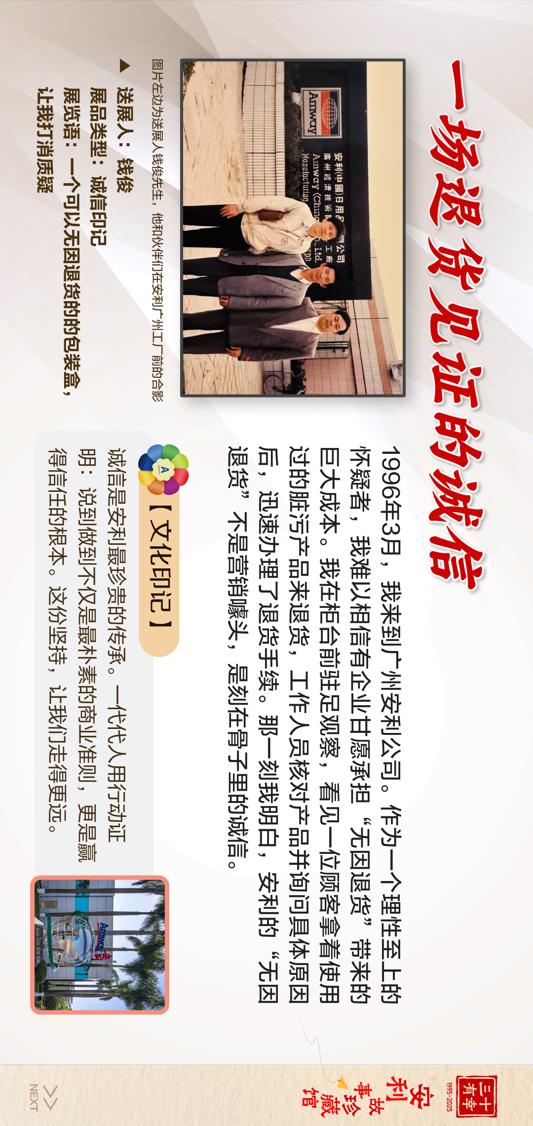 三十有幸
1995-2025
安利故事珍藏馆 
NEXT
 一场退货见证的诚信
 送展人：钱俊
 展览语：一个可以无因退货的的包装盒，让我打消质疑
 展品类型：诚信印记
 1996年3月，我来到广州安利公司。作为一个理性至上的人，我难以相信有企业甘愿承担“无因退货”带来的巨大成本。我在柜台前驻足观察，看见一位顾客拿着使用过的脏污产品来退货，工作人员核对产品并询问具体原因后，迅速办理了退货手续。那一刻我明白，安利的“无因退货”不是营销噱头，是刻在骨子里的诚信。
【文化印记】
 诚信是安利最珍贵的传承。一代代人用行动证明：说到做到不仅仅是朴素的商业准则，更是赢得信任的根本。这份坚持，让我们走得更远。