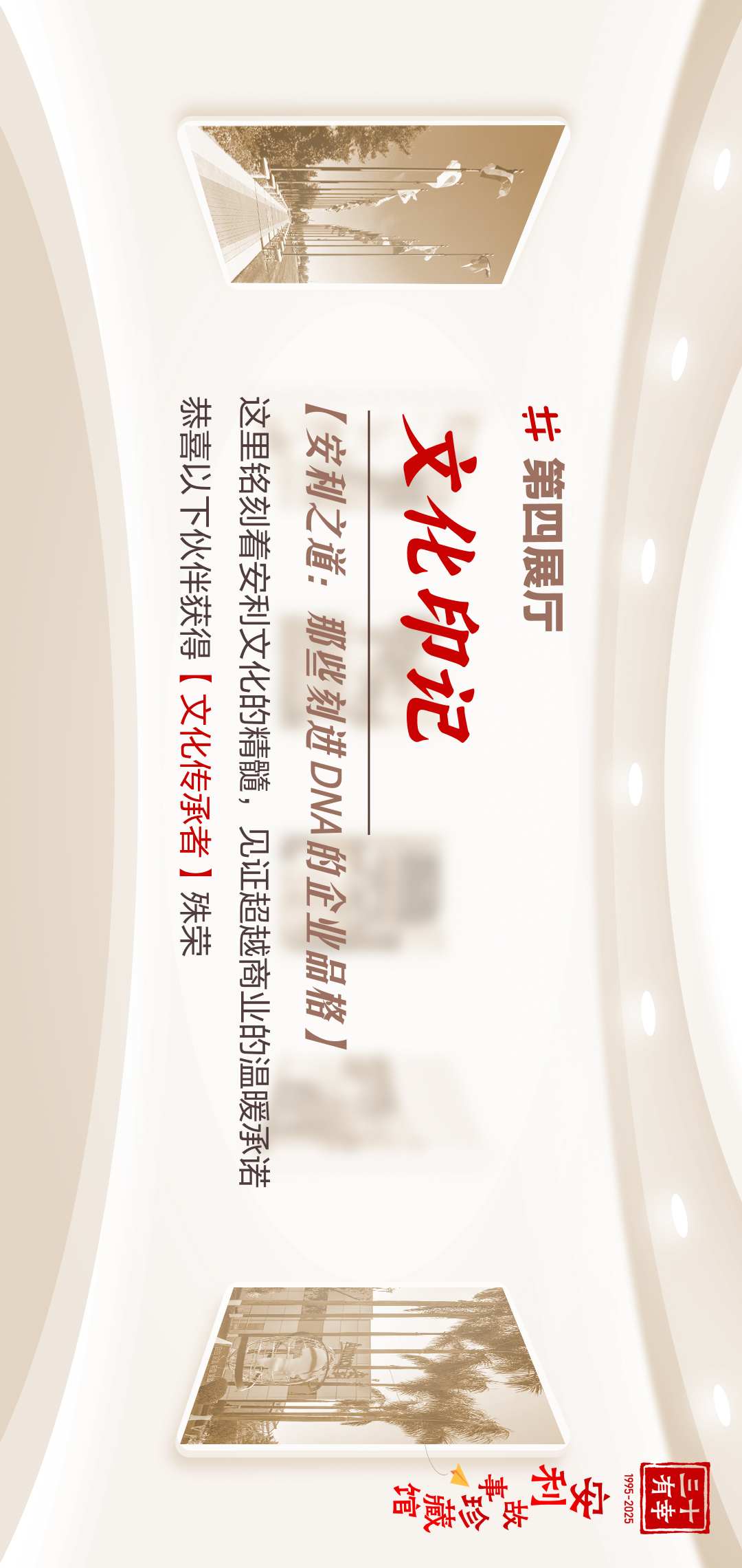 三十有幸
1995-2025
安利故事珍藏馆 
#第四展厅
 文化印记
 [安利之道：那些刻进DNA的企业品格]
 这里铭刻着安利文化的精髓，见证超越商业的温暖承诺
 恭喜以下伙伴获得【文化传承者】殊荣