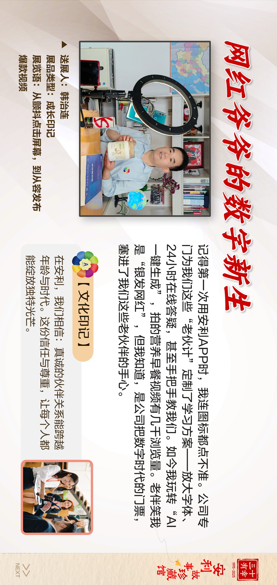 三十有幸
1995-2025
安利故事珍藏馆 
NEXT 

 网红爷爷的数字新生
 记得第一次用安利APP时，我连图标都点不准。公司专门为这些“老伙计”定制了学习方案——放大学体、24小时在线答疑，甚至手把手教我们。如今我玩转“AI一键生成”，拍的营养早餐视频有几万浏览量。老伴笑我是“银发网红”，但我知道，是公司把数字时代的门槛，塞进了我们这些老伙计的心。
 【文化印记】在安利，我们相信：真诚的伙伴关系能跨越年龄与时代。这份信任与尊重，让每个人都能绽放独特光芒。
 送展人：韩治连
 展品类型：成长印记
 展览语：从甄选点击屏幕，到从容发布爆款视频