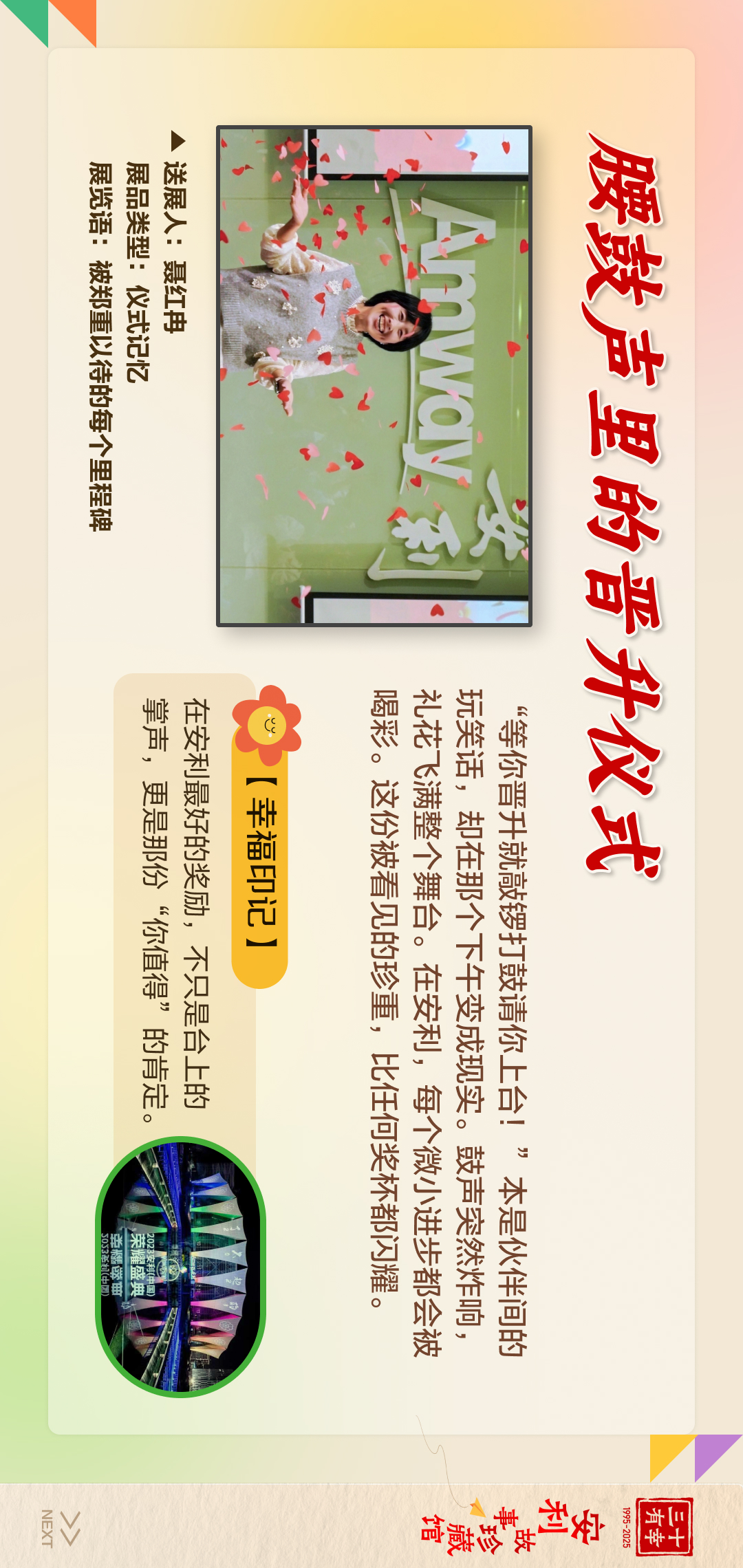 三十有幸
1995-2025
安利故事珍藏馆 
NEXT
 腰鼓声里的晋升仪式
展览语：被郑重以待的每个里程
 送展人：夏红冉
 展品类型：仪式记忆
 【幸福印记】
 在安利最好的奖励，不只是台上的掌声，更是那份“你值得”的肯定。
 “等你晋升就敲锣打鼓请你上台！”本是伙伴间的玩笑话，却在那个下午变成现实。鼓声突然炸响，礼花飞满整个舞台。在安利，每个微小进步都会被喝彩。这份被看见的珍重，比任何奖杯都闪耀。
2023安利（中国）荣耀盛典