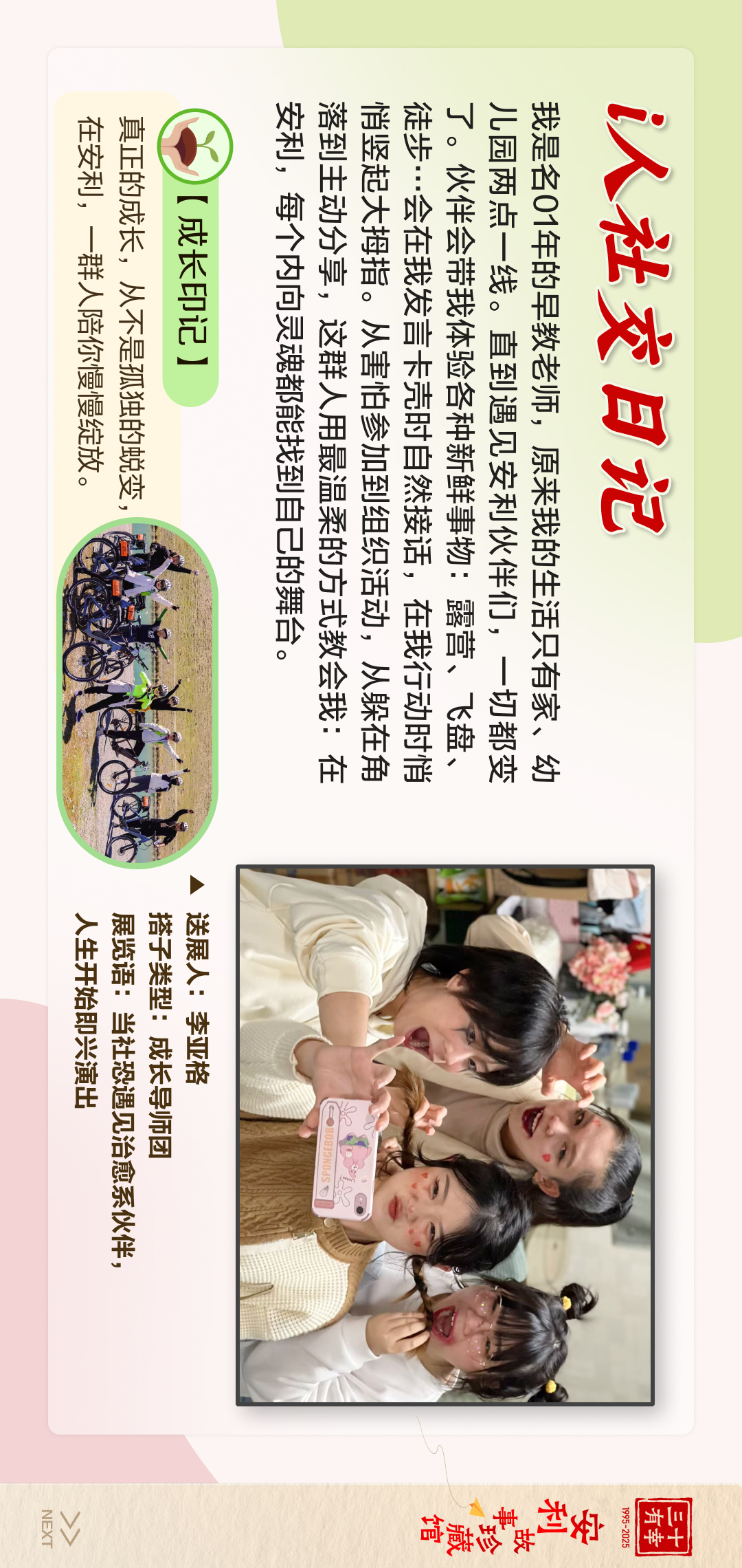 三十有幸
1995-2025
安利故事珍藏馆 
NEXT
 i人社交日记
 我是名01年的早教老师，原来我的生活只有家、幼儿园两点一线。直到遇见安利伙伴们，一切都变了。伙伴会带我体验各种新鲜事物：露营、飞盘、徒步……现在我发现卡壳时自然接话，在我行动时循序渐进地分享，这群人用最温柔的方式教会我：在处事，每个内向灵魂都能找到自己的舞台。
 【成长印记】
 真正的成长，从不是孤独的蜕变，在安利，一群人陪你慢慢绽放。

送展人:李亚格
搭子类型:成长导师团
展览语:当社恐遇见治愈系伙伴，人生开始即兴演出