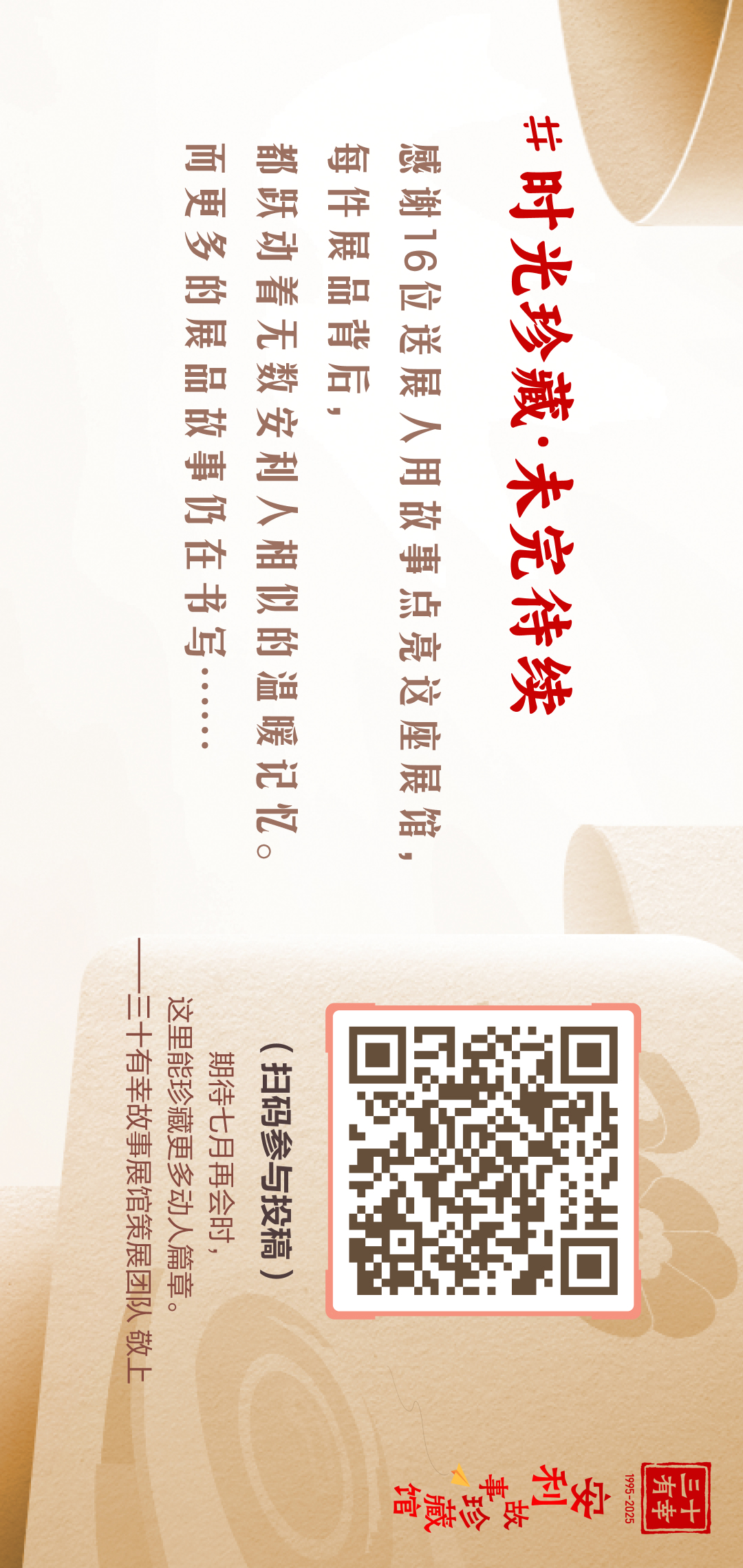 三十有幸
1995-2025
安利故事珍藏馆 
 #时光珍藏·未完待续
 感谢16位送展人用故事点亮这座展馆，
 每件展品背后，
 都跃动着无数安利人相似的温暖记忆。
 而更多的展品故事仍在书写……
 （扫码参与投稿）
 期待七月再会时，
 这里能珍藏更多动人篇章。
 ——有幸故事展馆策展团队敬上