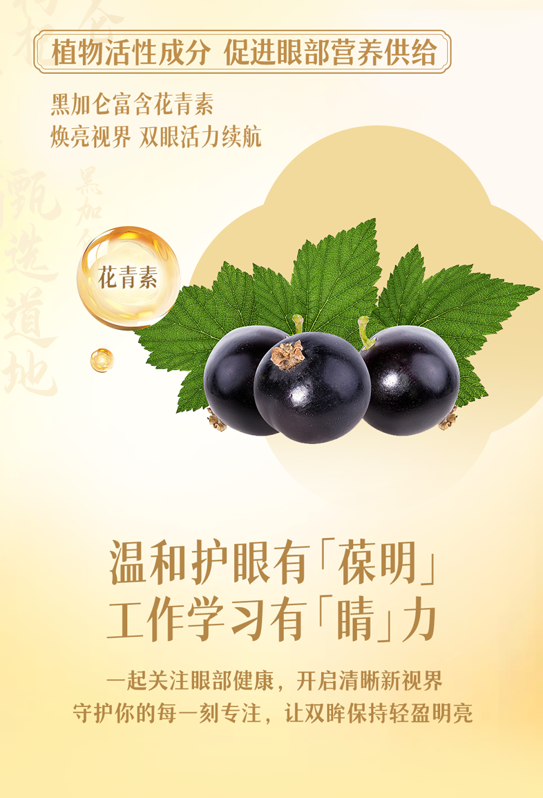 植物活性成分 促进眼部营养供给
 黑加仑富含花青素
 焕亮视界 双眼活力续航
 花青素
 温和护眼有「葆明」
 工作学习有「睛」力
 一起关注眼部健康，开启清晰新视界
 守护你的每一刻专注，让双眸保持轻盈明亮