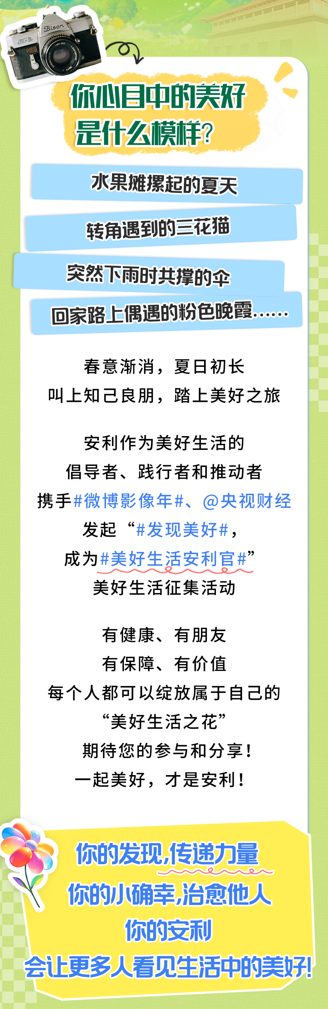 你心目中的美好是什么模样？
 水果摊摞起的夏天
 转角遇到的三花猫
 突然下雨时共撑的伞
 回家路上偶遇的粉色晚霞……
 春意渐消，夏日初长
 叫上知己良朋，踏上美好之旅
 安利作为美好生活的倡导者、践行者和推动者
 携手#微博影像年#、@央视财经发起“#发现美好#，
 成为#美好生活安利官#
 美好生活征集活动
 有健康、有朋友
 有保障、有价值
 每个人都可以绽放属于自己的“美好生活之花”
 期待您的参与和分享！
 一起美好，才是安利！
 
 你的发现,传递力量
你的小确幸,治愈他人
你的安利
会让更多人看见生活中的美好!