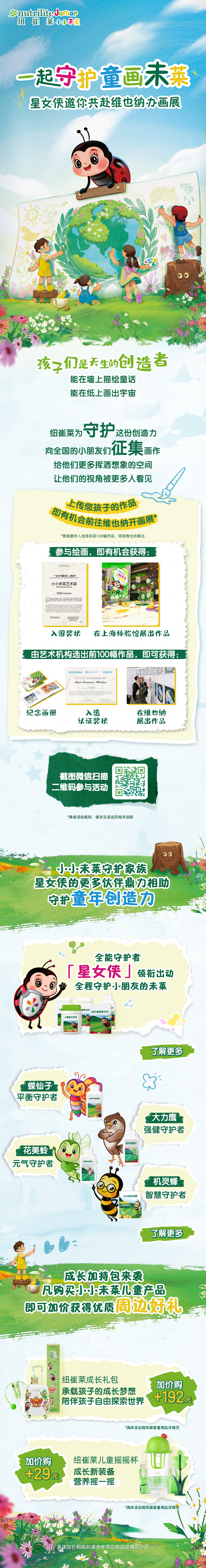 一起守护童话未莱
 星女侠邀你共赴维也纳办画展
 孩子们是天生的创造者
 能在墙上描绘童话
 能在纸上画出宇宙
 纽崔莱为守护这份创造力
 向全国的小朋友们征集画作
 给他们更多挥洒想象的空间
 让他们的视角被更多人看见
 上传您孩子的作品即有机会前往维也纳画展
 参与绘画，即有机会获得：
 - 入围奖状
 - 在上海体验馆展出作品
 由艺术机构选出前100幅作品，即可获得：
 - 纪念画册
 - 入选认证奖状
 - 在维也纳展出作品
 扫描二维码参与活动
 小小未莱守护家族
 星女侠的更多伙伴鼎力相助
 守护童年创造力
 全能守护者「星女侠」领航出动全程守护小朋友的未来
 了解更多信息
 蝶仙子平衡守护者
 大力鹰强健守护者
 花美蛉元气守护者
 机灵蜂智慧守护者
 成长加特包来袭
 凡购买小小未莱儿童产品即可加价获得优质周边好礼
 纽崔莱成长礼包承载孩子的成长梦想陪伴孩子自由探索世界
 加价购+192元
 纽崔莱儿童摇摇杯成长新装备营养摇一摇
 加价购+29元