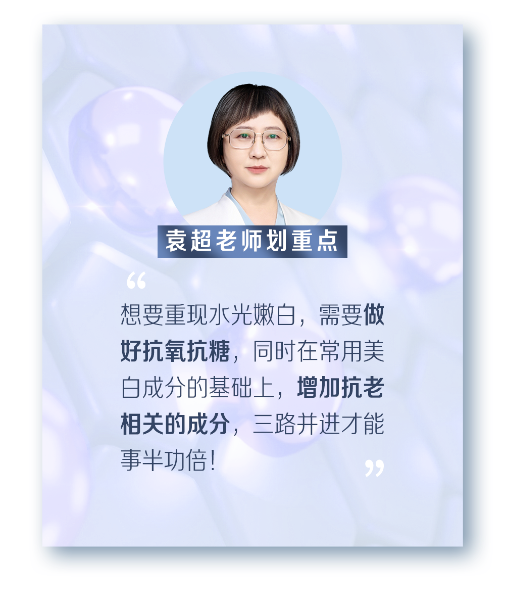 袁超老师划重点
 “想要重现水光嫩白，需要做好抗氧抗糖，同时在常用美白成分的基础上，增加抗老相关的成分，三路并进才能事半功倍！”