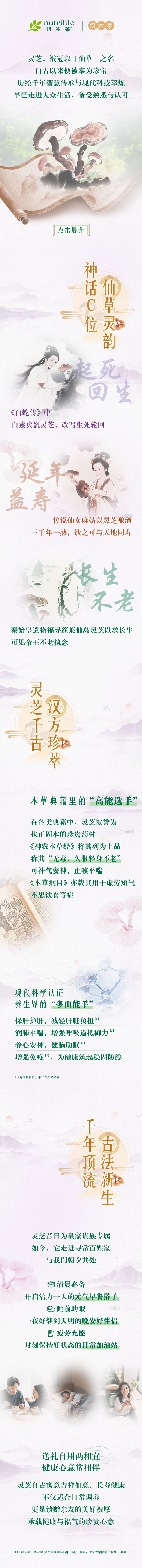nutrilite
 灵芝，被冠以「仙草」之名
 自古以来便被奉为珍宝
 历经千年智慧传承与现代科技萃炼
 早已走进大众生活，备受熟悉与认可
 神话C位
 仙草灵韵
 起死回生
 《白蛇传》中
 白素贞盗灵芝，改写生死轮回
 延年益寿
 传说仙女麻姑以灵芝酿酒
 三千年一熟，饮之可与天地同寿
 长生不老
 秦始皇遣徐福寻蓬莱仙岛灵芝以求长生
 可见帝王不老执念
 灵芝千古汉方珍萃
 本草典籍里的“高能选手”
 在各类典籍中，灵芝被誉为扶正固本的珍贵药材
 《神农本草经》将其列为上品
 称其“无毒，久服轻身不老”
 可补气安神、止咳平喘
 《本草纲目》亦载其用于虚劳短气
 不思饮食等症
 现代科学认证
 养生界的“多面能手”
 保肝护肝，减轻肝脏负担
 润肺平喘，增强呼吸道抵抗力
 养心安神，健脑助眠
 增强免疫，为健康筑起稳固防线
 千年顶流
 古法新生
 灵芝昔日为皇家贵族专属
 如今，它走进寻常百姓家
 与我们朝夕共处
 清晨必备
 开启活力一天的元气早餐搭档
 睡前助眠
 一夜好梦到天明的晚安好伴侣
 疲劳充能
 时刻保持好状态的日常加油站
 送礼自用两相宜
 健康心意常相伴
 灵芝自古寓意吉祥如意、长寿健康
 不仅适合日常调养
 更是馈赠亲友的美好祝愿
 承载健康与福气的珍贵心意