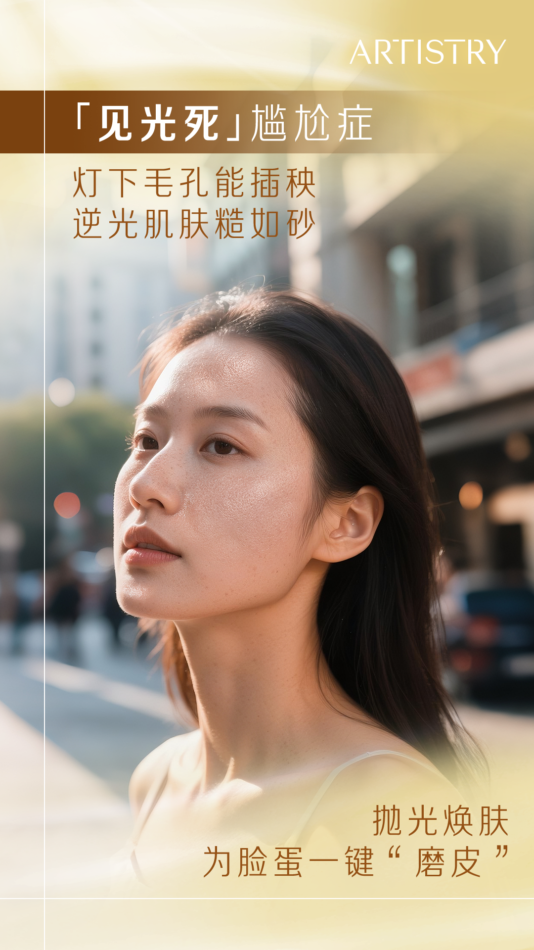 ARTISTRY
 「见光死」尴尬症
 灯下毛孔能插秧
 逆光肌肤糙如砂
 抛光焕肤
 为脸蛋一键“磨皮”