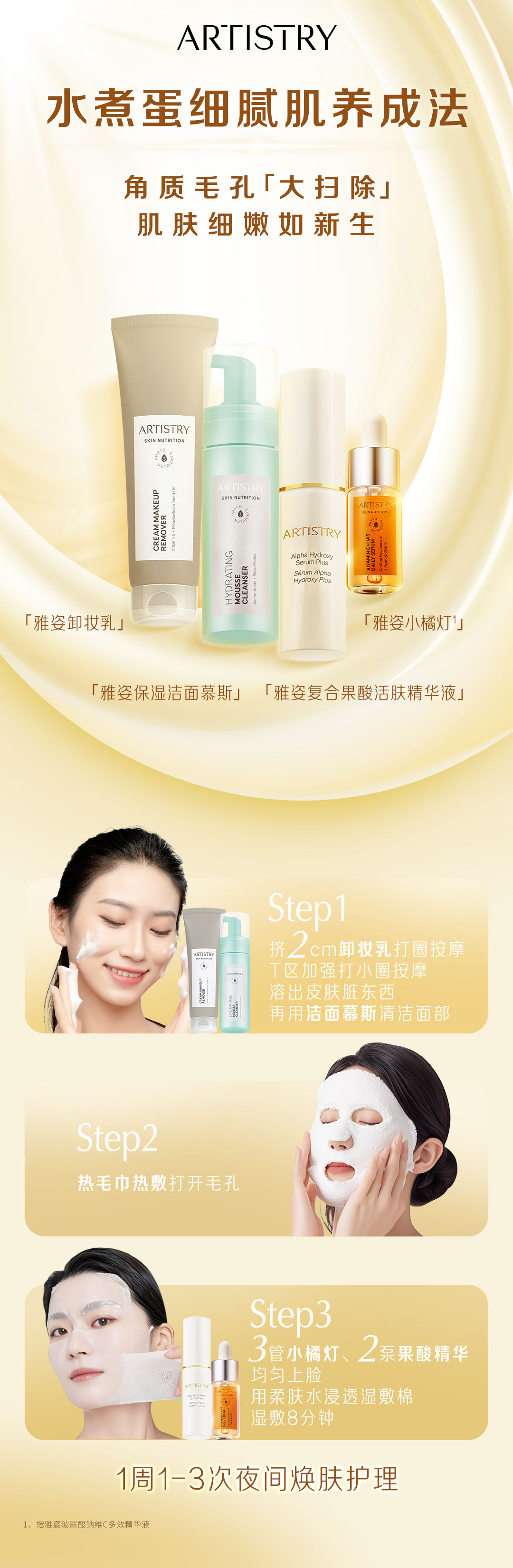 ARTISTRY
 水煮蛋细腻肌养成法
 角质毛孔「大扫除」肌肤细嫩如新生
 「雅姿卸妆乳」
 「雅姿保湿洁面慕斯」
 「雅姿复合果酸活肤精华液」
「雅姿小橘灯¹」
 Step1
 挤2cm卸妆乳打圈按摩 T区加强打小圈按摩 溶出皮肤脏东西 再用洁面慕斯清洁面部
 Step2
 热毛巾热敷打开毛孔
 Step3
 3管小橘灯、2泵果酸精华 均匀上脸 用柔肤水浸透湿敷棉 湿敷8分钟
 1周1-3次夜间焕肤护理
1、指雅姿玻尿酸钠维C多效精华液