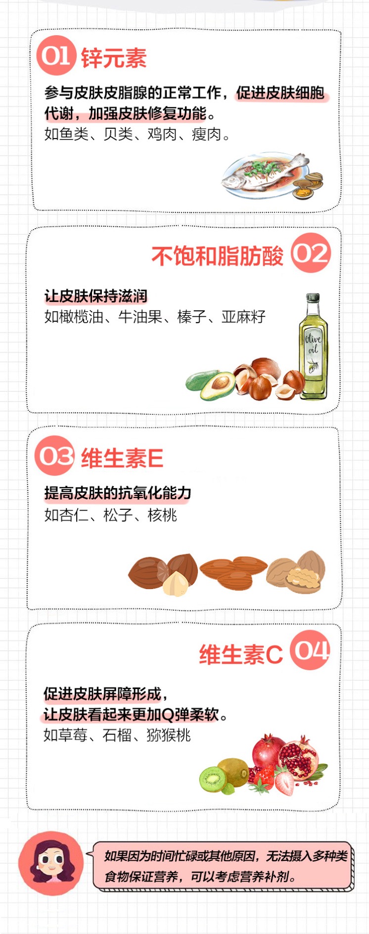 01 锌元素
 参与皮肤皮脂腺的正常工作，促进皮肤细胞代谢，加强皮肤修复功能。
 如鱼类、贝类、鸡肉、瘦肉。
 02 不饱和脂肪酸
 让皮肤保持滋润
 如橄榄油、牛油果、榛子、亚麻籽
 03 维生素E
 提高皮肤的抗氧化能力
 如杏仁、松子、核桃
 04 维生素C
 促进皮肤屏障形成，让皮肤看起来更加Q弹柔软。
 如草莓、石榴、猕猴桃
 如果因为时间忙碌或其他原因，无法摄入多种类食物保证营养，可以考虑营养补剂。