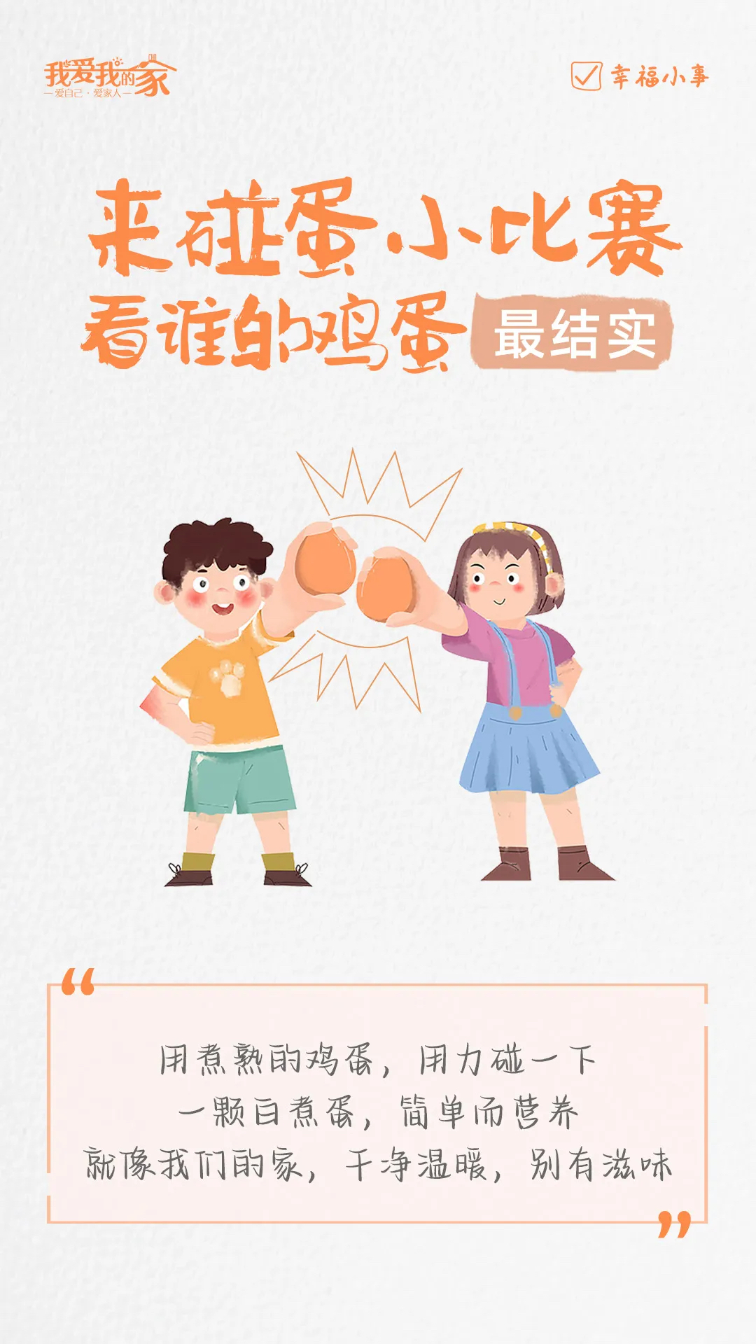 我爱我的家
—爱自己·爱家人—
 幸福小事
 来碰蛋小比赛 看谁的鸡蛋最结实
 “用煮熟的鸡蛋，用力碰一下一颗白煮蛋，简单而营养就像我们的家，干净温暖，别有滋味”