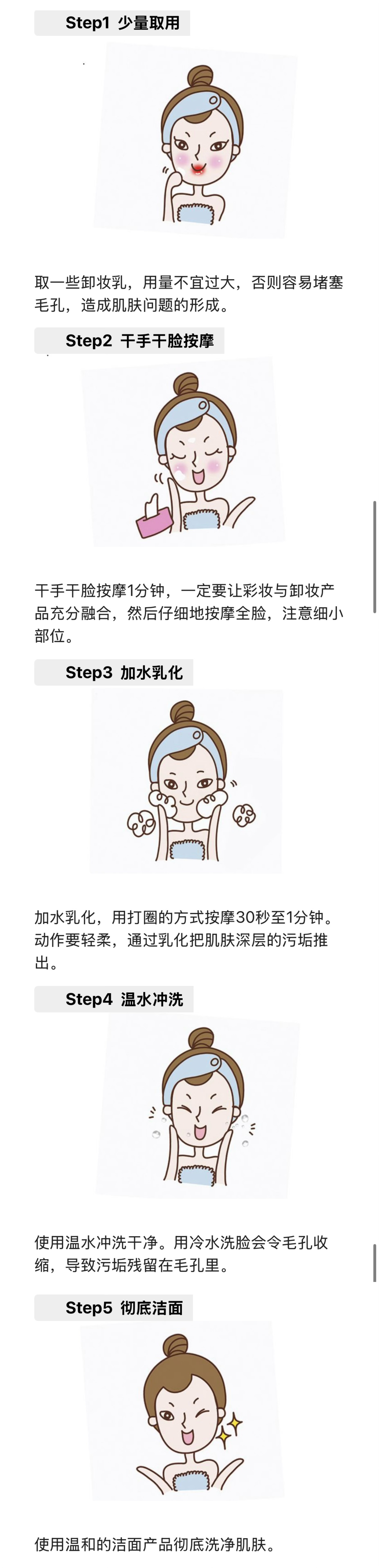 Step1 少量取用
 取一些卸妆乳，用量不宜过大，否则容易堵塞毛孔，造成肌肤问题的形成。
 Step2 干手干脸按摩
 干手干脸按摩1分钟，一定要让彩妆与卸妆产品充分融合，然后仔细地按摩全脸，注意细小部位。
 Step3 加水乳化
 加水乳化，用打圈的方式按摩30秒至1分钟。动作要轻柔，通过乳化把肌肤深层的污垢推出。
 Step4 温水冲洗
 使用温水冲洗干净。用冷水洗脸会令毛孔收缩，导致污垢残留在毛孔里。
 Step5 彻底洁面
 使用温和的洁面产品彻底洗净肌肤。