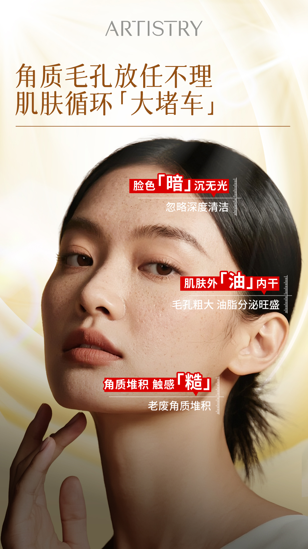 角质毛孔放任不理 肌肤循环【大堵车】 ARTISTRY
角质毛孔放任不理 肌肤循环「大堵车」
脸色「暗」沉无光 忽略深度清洁
肌肤外「油」内干 毛孔粗大 油脂分泌旺盛
角质堆积 触感「糙」 老废角质堆积