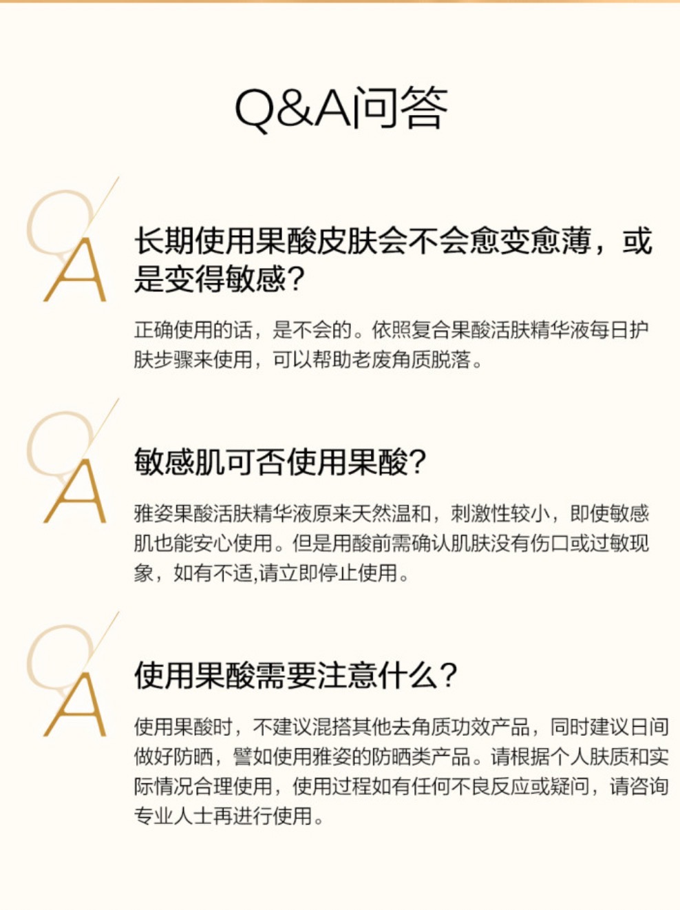 肌肤Q&A问答 Q&A问答
长期使用果酸皮肤会不会愈变愈薄,或是变得敏感?
正确使用的话,是不会的。依照复合果酸活肤精华液每日护肤步骤来使用,可以帮助老废角质脱落。
敏感肌可否使用果酸?
雅姿果酸活肤精华液原来天然温和,刺激性较小,即使敏感肌也能安心使用。但是用酸前需确认肌肤没有伤口或过敏现象,如有不适,请立即停止使用。
使用果酸需要注意什么?
使用果酸时,不建议混搭其他去角质功效产品,同时建议日间做好防晒,譬如使用雅姿的防晒类产品。请根据个人肤质和实际情况合理使用,使用过程如有任何不良反应或疑问,请咨询专业人士再进行使用。