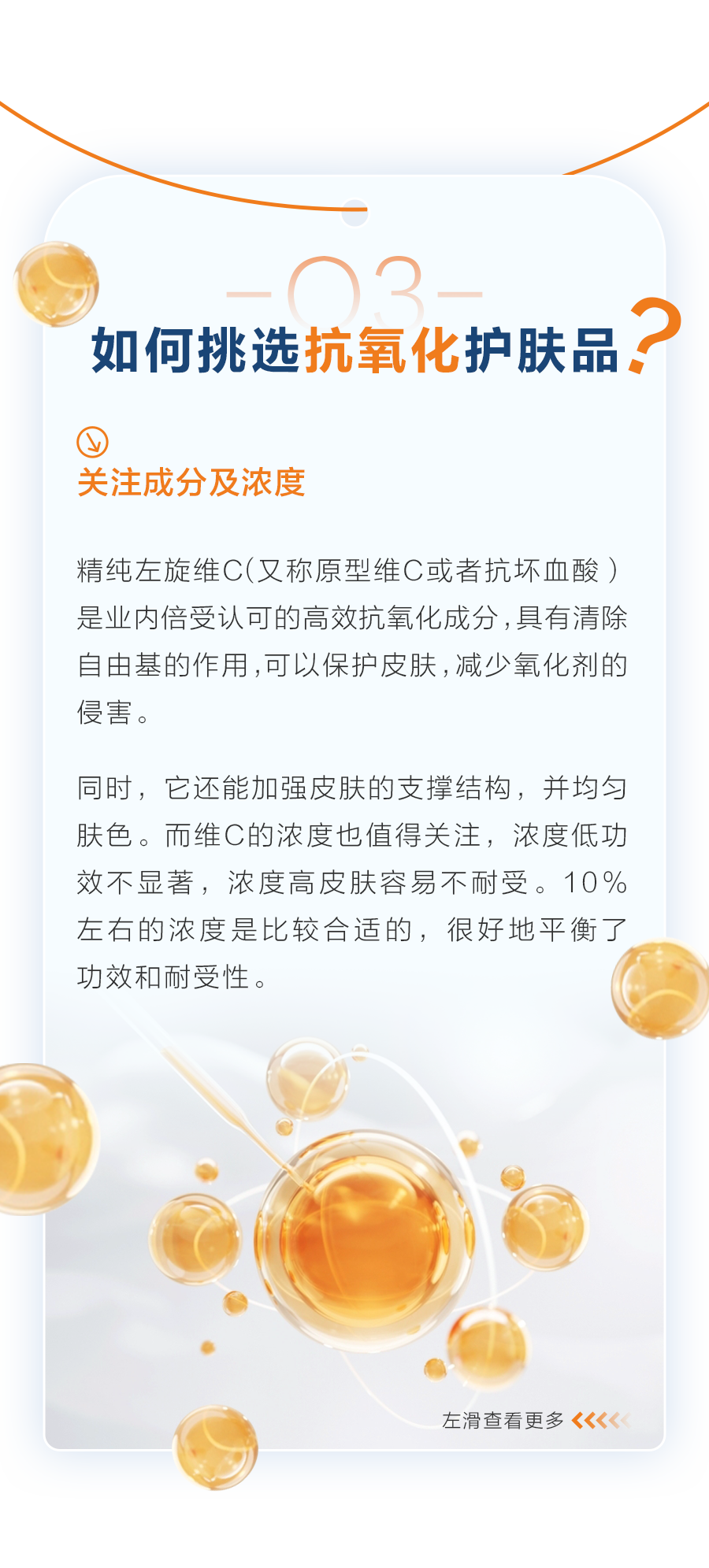 03 如何挑选抗氧化护肤品？
 关注成分及浓度
 精纯左旋维C（又称原型维C或者抗坏血酸）是业内倍受认可的高效抗氧化成分，具有清除自由基的作用，可以保护皮肤，减少氧化剂的侵害。
 同时，它还能加强皮肤的支撑结构，并均匀肤色。而维C的浓度也值得关注，浓度低功效不显著，浓度高皮肤容易不耐受。10%左右的浓度是比较合适的，很好地平衡了功效和耐受性。