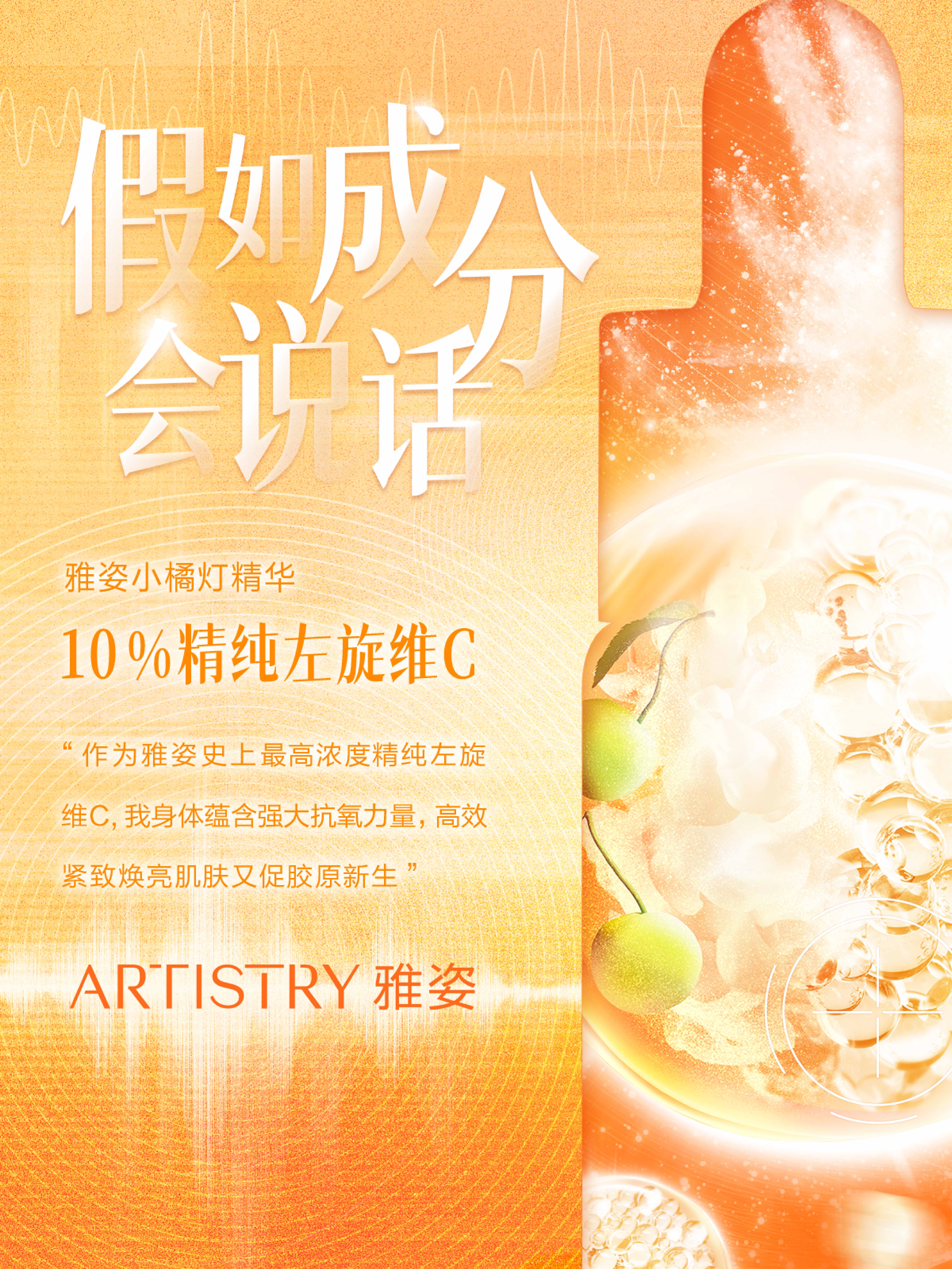 假如成分会说话
 雅姿小橘灯精华
 10%精纯左旋维C
 “作为雅姿史上最高浓度精纯左旋维C，我身体蕴含强大抗氧力量，高效紧致焕亮肌肤又促胶原新生”
 ARTISTRY 雅姿