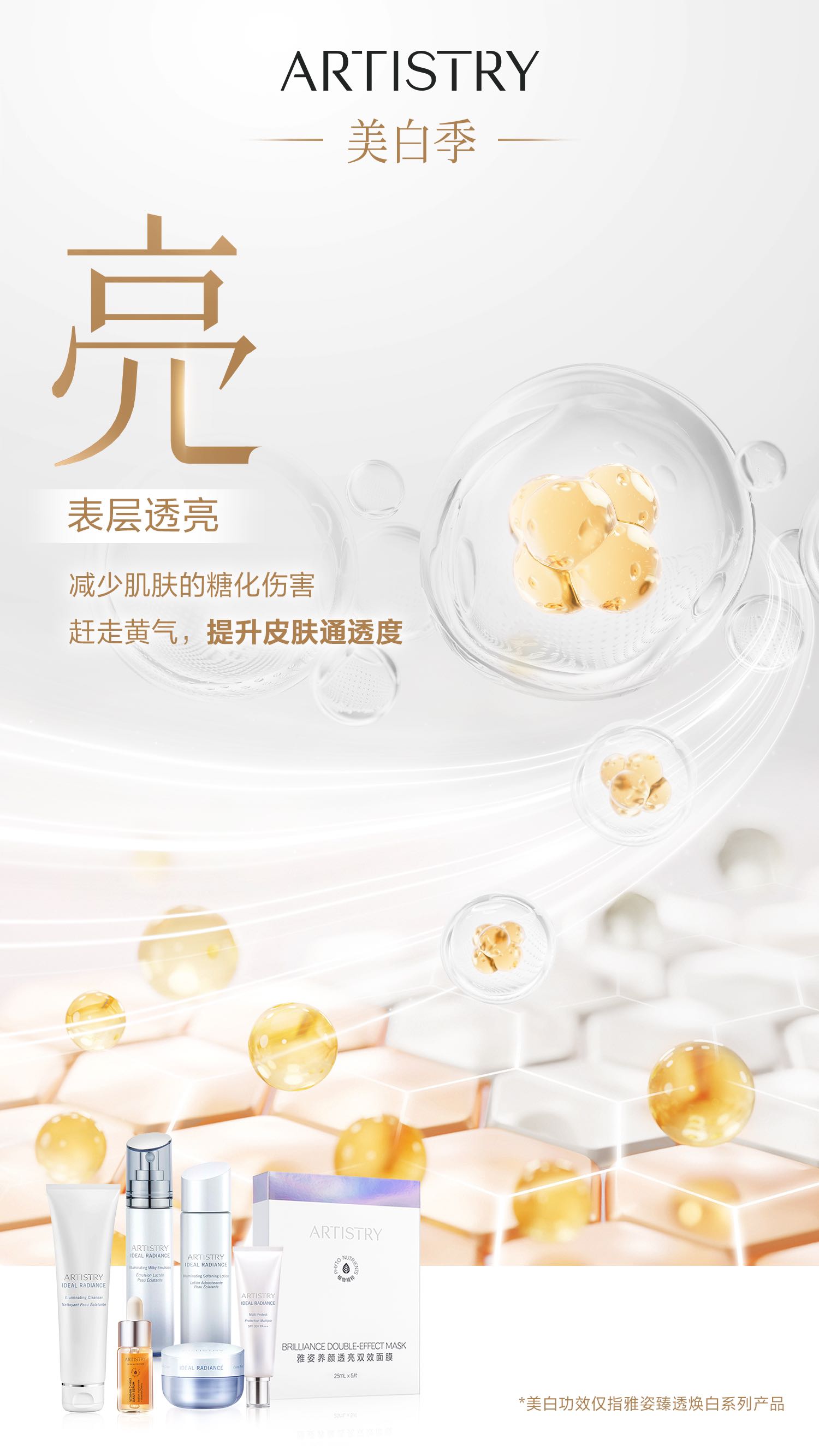 ARTISTRY
 美白季
 亮
 表层透亮
 减少肌肤的糖化伤害
 赶走黄气，提升皮肤通透度
 *美白功效仅指雅姿臻透焕白系列产品