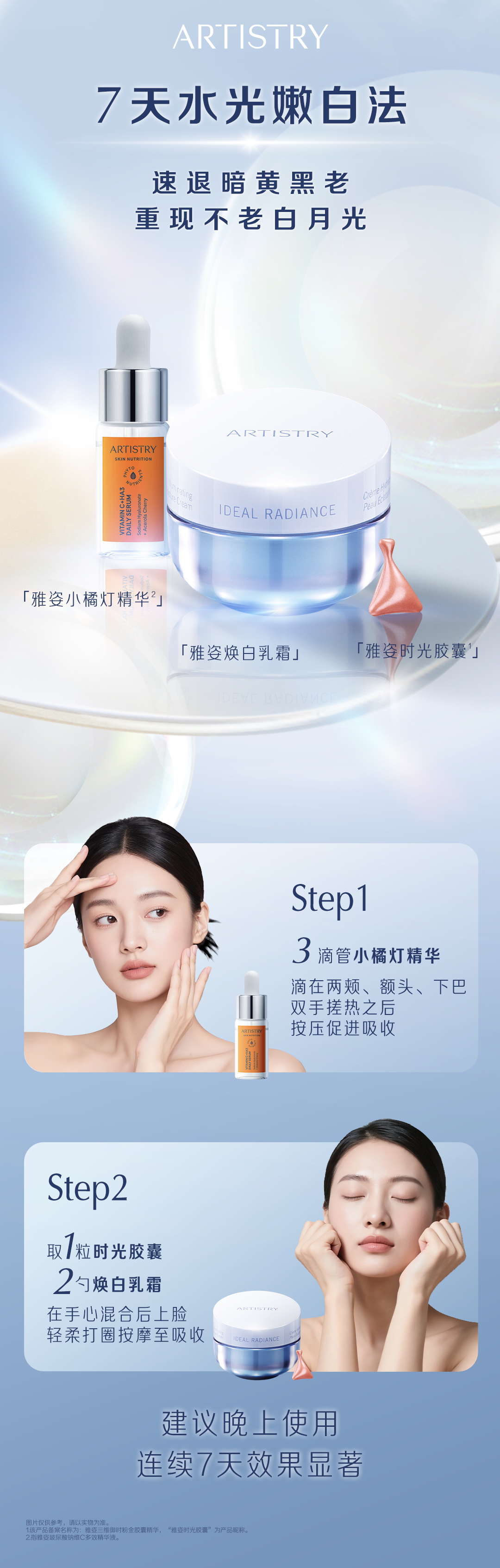 ARTISTRY
 7天水光嫩白法
 速退暗黄黑老
 重现不老白月光
 「雅姿小橘灯精华²」
 「雅姿焕白乳霜」
 「雅姿时光胶囊¹」
 Step1
 3滴管小橘灯精华
 滴在两颊、额头、下巴
 双手搓热之后
 按压促进吸收
 Step2
 取1粒时光胶囊
 2勺焕白乳霜
 在手心混合后上脸
 轻柔打圈按摩至吸收
 建议晚上使用
 连续7天效果显著
图片仅供参考，请以实物为准。
该产品备案名称为:雅姿三维御时粉金胶囊精华，“雅姿时光胶囊”为产品昵称。
 指雅姿玻尿酸钠维C多效精华液。