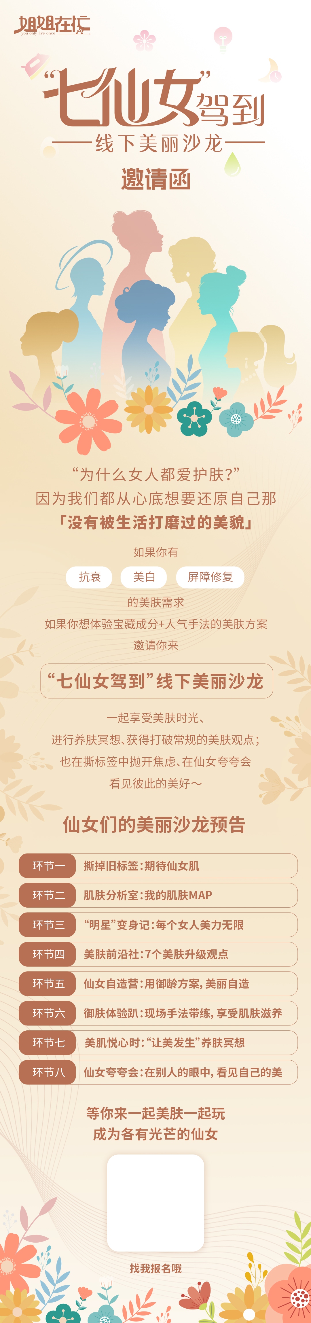 姐姐在忙 You only live once

 “七仙女驾到”线下美丽沙龙
 邀请函
 “为什么女人都爱护肤？”因为我们从心底想要还原自己那「没有被生活打磨过的美貌」
 如果你有抗衰、美白、屏障修复的美肤需求
 如果你想体验宝藏成分+人气手法的美肤方案邀请你来
 “七仙女驾到”线下美丽沙龙
 一起享受美肤时光、进行养肤冥想、获得打破常规的美肤观点；也在撕标签中抛开焦虑、在仙女夸夸会看见彼此的美好～
 仙女们的美丽沙龙预告
 环节一：撕掉旧标签：期待仙女肌
 环节二：肌肤分析室：我的肌肤MAP
 环节三：“明星”变身记：每个女人美力无限
 环节四：美肤前沿社：7个美肤升级观点
 环节五：仙女自造营：用御龄方案，美丽自造
 环节六：御肤体验趴：现场手法带练，享受肌肤滋养
 环节七：美肌悦心时：“让美发生”养肤冥想
 环节八：仙女夸夸会：在别人的眼中，看见自己的美
 等你来一起美肤一起玩成为各有光芒的仙女
 找我报名哦
