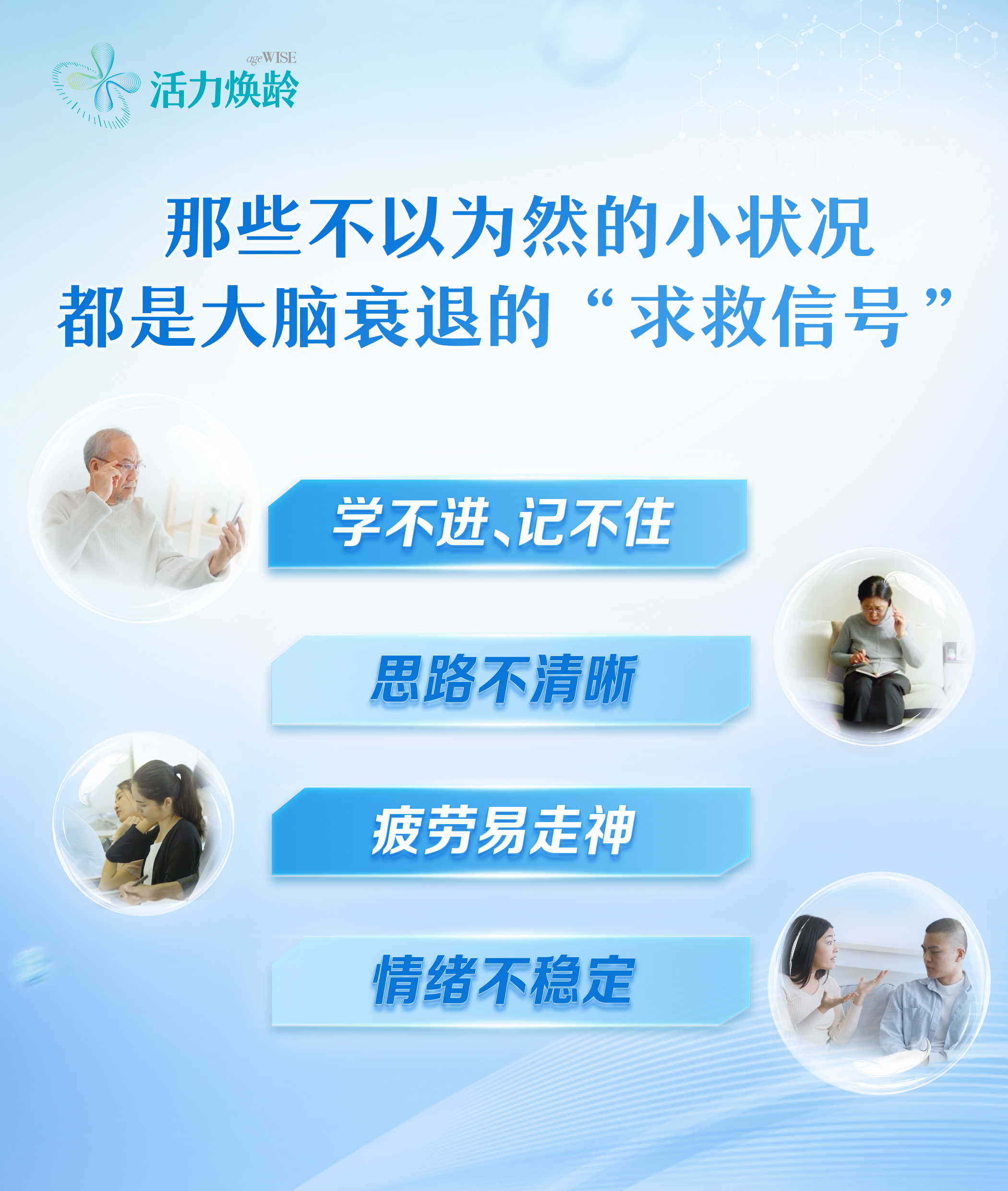 活力焕龄 ageWISE
 那些不以为然的小状况都是大脑衰退的“求救信号”
 学不进、记不住
 思路不清晰
 疲劳易走神
 情绪不稳定