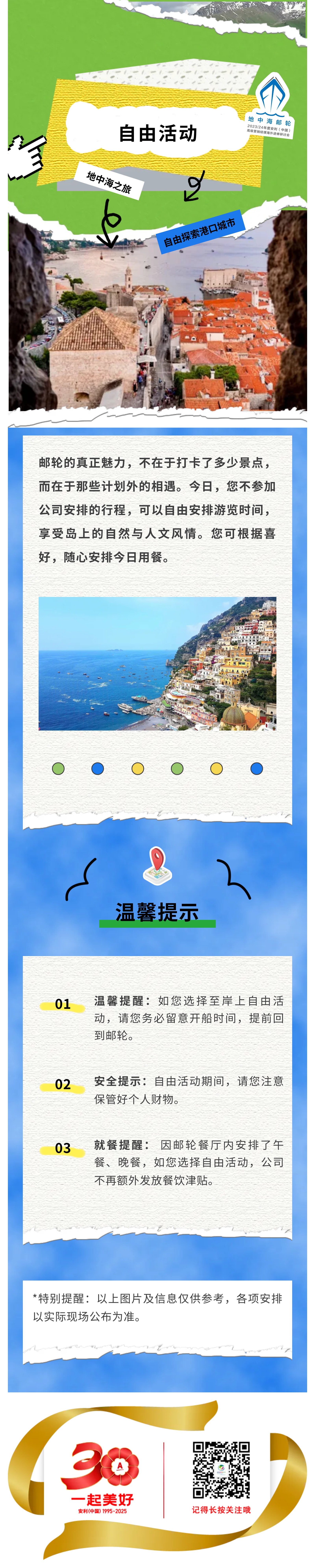 地中海邮轮
2023/24年度安利（中国）高级营销经理海外进修研讨会
 自由活动
 地中海之旅
 自由探索港口城市
 邮轮的真正魅力，不在于打卡了多少景点，而在于那些计划外的相遇。今日，您不参加公司安排的行程，可以自由安排游览时间，享受岛上的自然与人文风情。您可根据喜好，随心安排今日用餐。
 温馨提示
 01 温馨提醒：如您选择至岸上自由活动，请您务必留意开船时间，提前回到邮轮。
 02 安全提示：自由活动期间，请您注意保管好个人财物。
 03 就餐提醒：因邮轮餐厅内安排了午餐、晚餐，如您选择自由活动，公司不再额外发放餐饮津贴。
 *特别提醒：以上图片及信息仅供参考，各项安排以实际现场公布为准。
 
*特别提醒:以上图片及信息仅供参考，各项安排以实际现场公布为准。同一线路设置了多个出发批次，对应不同的出发时间。公司将统一分配岸上观光的出发批次与时间，具体安排请参照后续通知。如遇资源临时调整，或不可抗力导致活动取消，公司有权为您调整行程安排。
30 一起美好 安利（中国） 1995-2025
记得长按关注哦