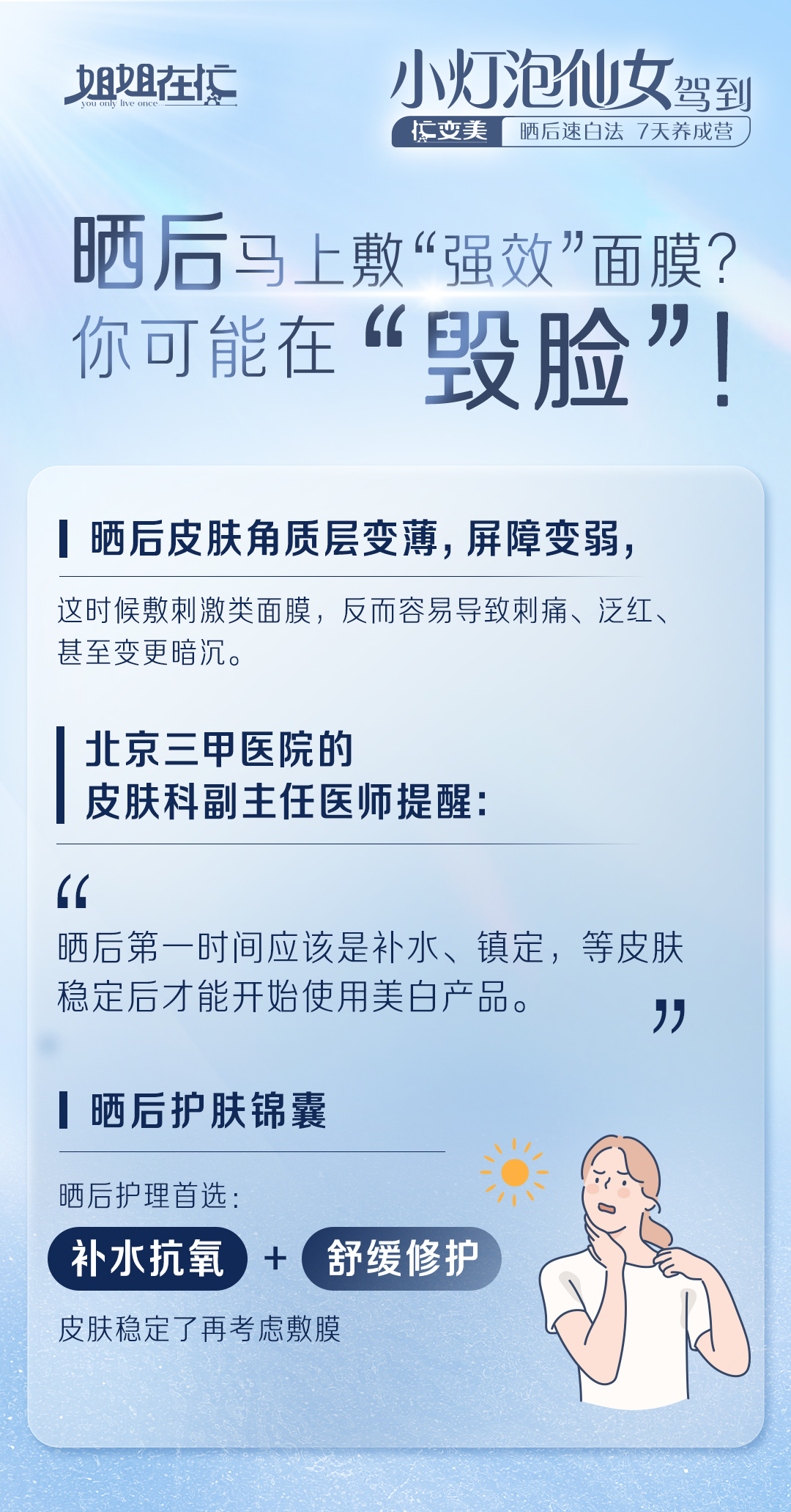 姐姐在忙 You only live once
 小灯泡仙女驾到
忙变美 晒后速白法 7天养成营
 晒后马上敷“强效”面膜？你可能在“毁脸”！
 晒后皮肤角质层变薄，屏障变弱，
 这时候敷刺激类面膜，反而容易导致刺痛、泛红、甚至变更暗沉。
 北京三甲医院的皮肤科副主任医师提醒：
 “晒后第一时间应该是补水、镇定，等皮肤稳定后才能开始使用美白产品。”
 晒后护肤锦囊
 晒后护理首选：补水抗氧 + 舒缓修护
 皮肤稳定了再考虑敷膜