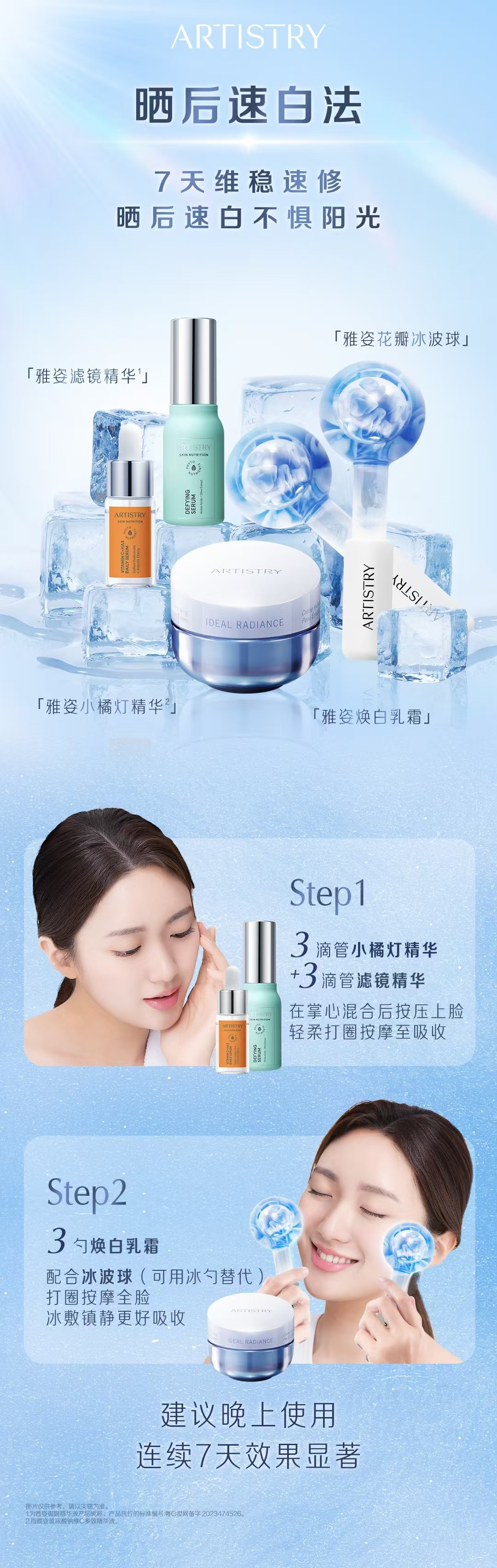 ARTISTRY
 晒后速白法
 7天维稳速修
 晒后速白不惧阳光
 「雅姿花瓣冰波球」
「 雅姿滤镜精华¹」
 「雅姿小橘灯精华²」
 「雅姿焕白乳霜」
 Step1
 3滴管小橘灯精华+3滴管滤镜精华
 在掌心混合后按压上脸轻柔打圈按摩至吸收
 Step2
 3勺焕白乳霜
 配合冰波球（可用冰勺替代）
 打圈按摩全脸 冰敷镇静更好吸收
 建议晚上使用连续7天效果显著
图片仅供参考，请以实物为准。
为雅姿御妍精华液产品昵称，产品执行的标准编号:粤G网备字2023474526。
指雅姿玻尿酸钠维C多效精华液。