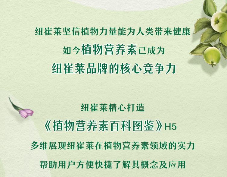 纽崔莱坚信植物力量能为人类带来健康
 如今植物营养素已成为
 纽崔莱品牌的核心竞争力
 纽崔莱精心打造
 《植物营养素百科图鉴》H5
 多维展现纽崔莱在植物营养素领域的实力
 帮助用户方便快捷了解其概念及应用