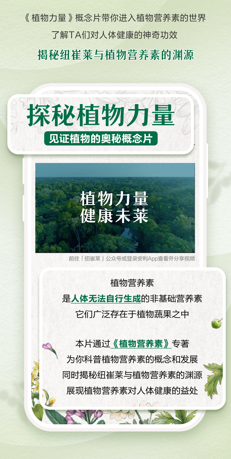《植物力量》概念片带你进入植物营养素的世界
 了解TA们对人体健康的神奇功效
 揭秘纽崔莱与植物营养素的渊源
 探秘植物力量 见证植物的奥秘概念片
 植物力量 健康未来
 前往「纽崔莱」公众号或登录安利App查看并分享视频
 植物营养素
 是人体无法自行生成的非基础营养素
 它们广泛存在于植物蔬果之中
 本片通过《植物营养素》专著
 为你科普植物营养素的概念和发展
 同时揭秘纽崔莱与植物营养素的渊源
 展现植物营养素对人体健康的益处