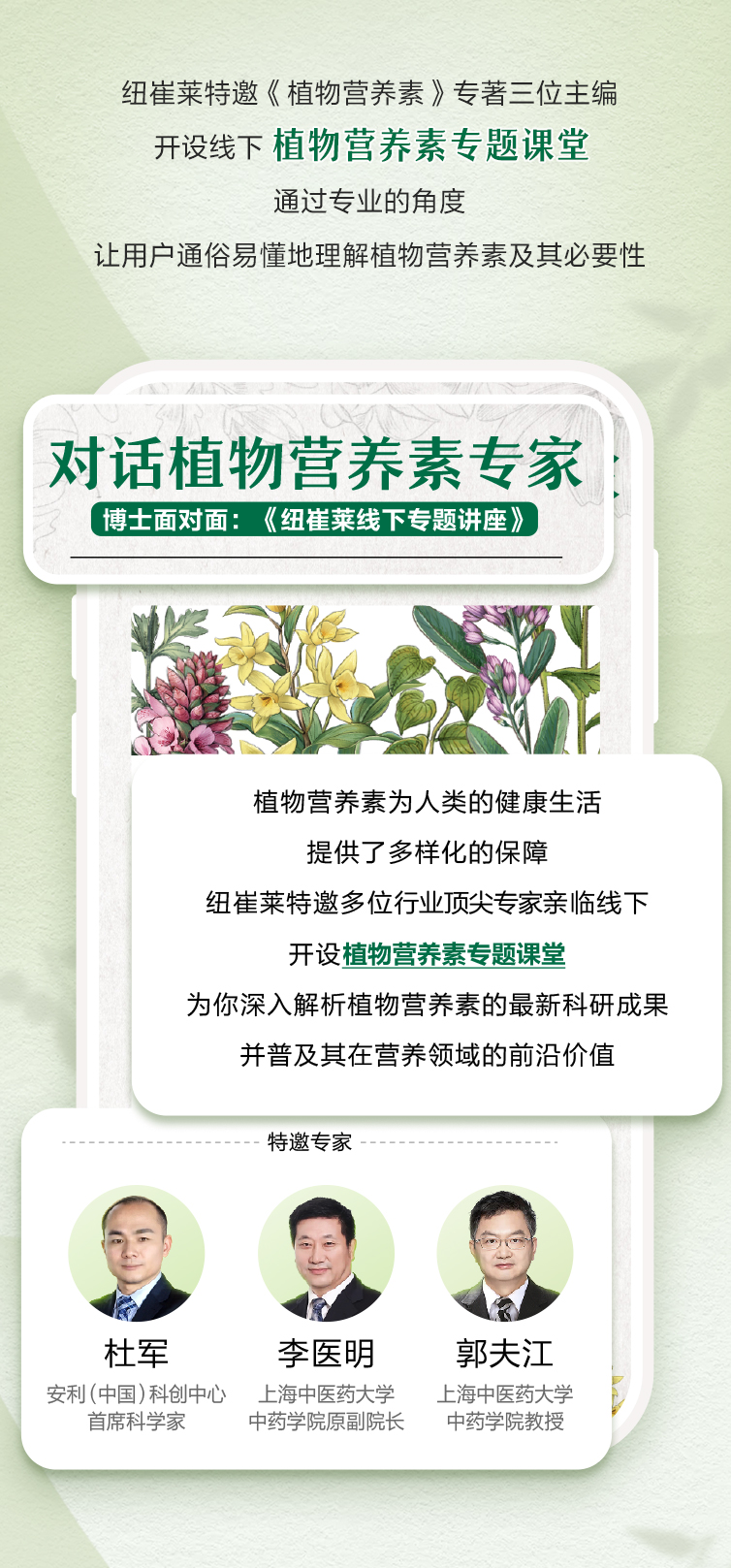 纽崔莱特邀《植物营养素》专著三位主编
 开设线下 植物营养素专题课堂
 通过专业的角度
 让用户通俗易懂地理解植物营养素及其必要性
 对话植物营养素专家
 博士面对面：《纽崔莱线下专题讲座》
 植物营养素为人类的健康生活提供了多样化的保障
 纽崔莱特邀多位行业顶尖专家亲临线下开设植物营养素专题课堂
 为你深入解析植物营养素的最新科研成果并普及其在营养领域的前沿价值
 特邀专家
 杜军 安利（中国）科创中心首席科学家
 李医明 上海中医药大学中药学院原副院长
 郭夫江 上海中医药大学中药学院教授