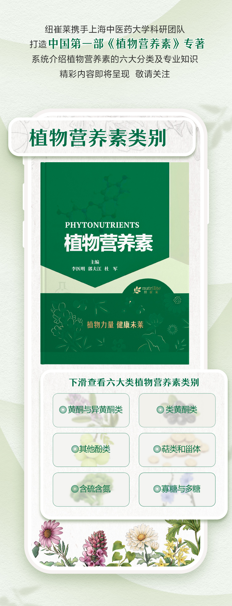 纽崔莱携手上海中医药大学科研团队
 打造中国第一部《植物营养素》专著
 系统介绍植物营养素的六大分类及专业知识
 精彩内容即将呈现 敬请关注
 植物营养素类别
 PHYTONUTRIENTS
 植物营养素
 主编 李医明 郭夫江 杜军
 nutrilite
 植物力量 健康未来
 下滑查看六大类植物营养素类别
 黄酮与异黄酮类
 类黄酮类
 其他酚类
 萜类和甾体
 含硫含氮
 寡糖与多糖