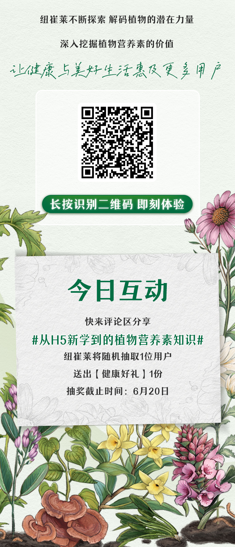 纽崔莱不断探索 解码植物的潜在力量
 深入挖掘植物营养素的价值
 让健康与美好生活惠及更多用户
 长按识别二维码 即刻体验
 今日互动
 快来评论区分享 #从H5新学到的植物营养素知识#
 纽崔莱将随机抽取1位用户
 送出【健康好礼】1份
 抽奖截止时间：6月20日