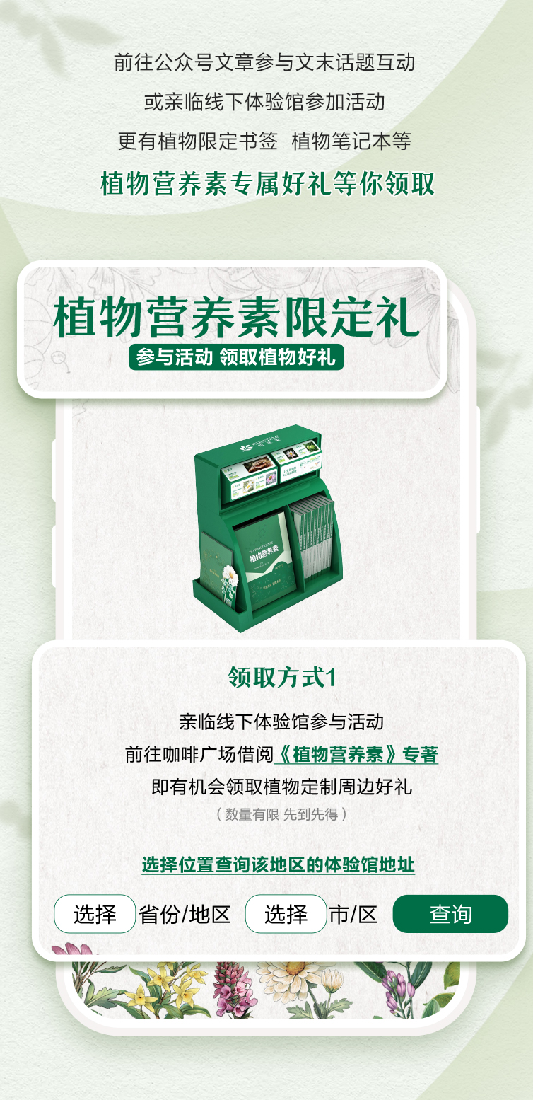 前往公众号文章参与文末话题互动
 或亲临线下体验馆参加活动
 更有植物限定书签 植物笔记本等
 植物营养素专属好礼等你领取
 植物营养素限定礼
 参与活动 领取植物好礼
 领取方式1
 亲临线下体验馆参与活动
 前往咖啡广场借阅《植物营养素》专著
 即有机会领取植物定制周边好礼
 （数量有限 先到先得）
 选择位置查询该地区的体验馆地址
 选择 省份/地区 选择 市/区 查询