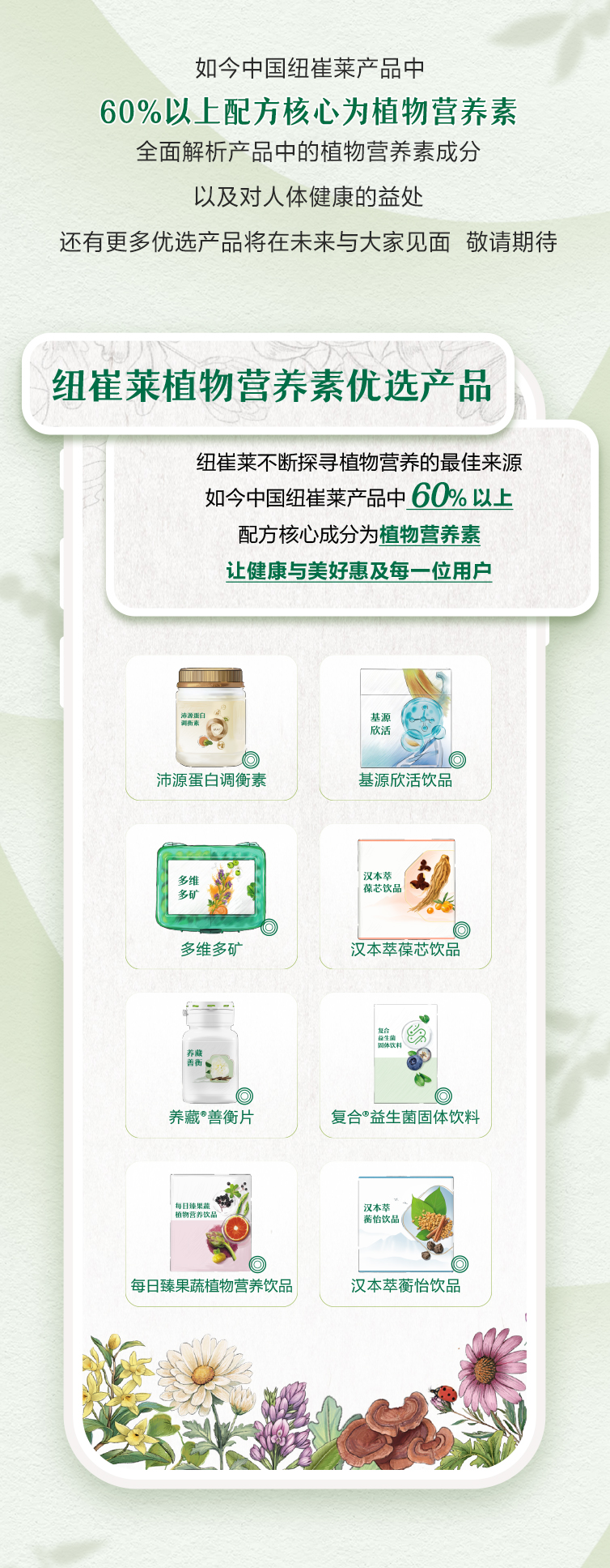 如今中国纽崔莱产品中
 60%以上配方核心为植物营养素
 全面解析产品中的植物营养素成分
 以及对人体健康的益处
 还有更多优选产品将在未来与大家见面 敬请期待
 纽崔莱植物营养素优选产品
 纽崔莱不断探寻植物营养的最佳来源
 如今中国纽崔莱产品中60%以上
 配方核心成分为植物营养素
 让健康与美好惠及每一位用户
 沛源蛋白调衡素
 基源欣活饮品
 多维多矿
 汉本萃葆芯饮品
 养藏善衡片
 复合益生菌固体饮料
 每日臻果蔬植物营养饮品
 汉本萃蘅怡饮品