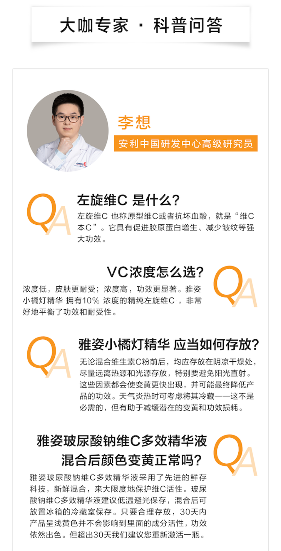 大咖专家·科普问答
 李想
 安利中国研发中心高级研究员
 QA 左旋维C是什么？
 左旋维C也称原型维C或者抗坏血酸，就是“维C本C”。它具有促进胶原蛋白增生、减少皱纹等强大功效。
 QA VC浓度怎么选？
 浓度低，皮肤更耐受；浓度高，功效更显著。雅姿小橘灯精华拥有10%浓度的精纯左旋维C，非常好地平衡了功效和耐受性。
 QA 雅姿小橘灯精华应当如何存放？
 无论混合维生素C粉前后，均应存放在阴凉干燥处，尽量远离热源和光源存放，特别要避免阳光直射。这些因素都会使变黄更快出现，并可能最终降低产品的功效。天气炎热时可考虑将其冷藏——这不是必需的，但有助于减缓潜在的变黄和功效损耗。
 QA 雅姿玻尿酸钠维C多效精华液混合后颜色变黄正常吗？
 雅姿玻尿酸钠维C多效精华液采用了先进的鲜存科技，新鲜混合，来最大限度地保护维C活性。玻尿酸钠维C多效精华液建议低温避光保存，混合后可放置冰箱的冷藏室保存。只要合理存放，30天内产品呈浅黄色并不会影响到里面的成分活性，功效依然出色。但超出30天我们建议您重新激活一瓶。