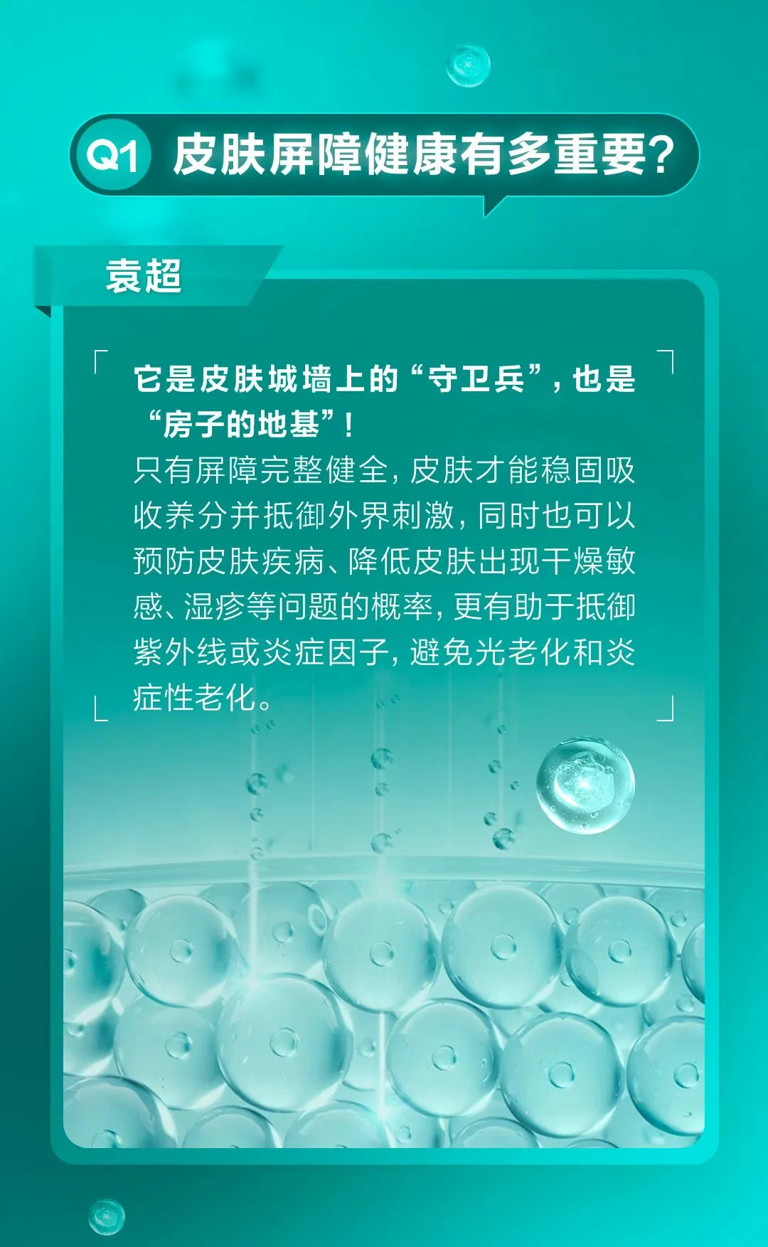 Q1 皮肤屏障健康有多重要？
 袁超
 它是皮肤城墙上的“守卫兵”，也是“房子的地基”！
 只有屏障完整健全，皮肤才能稳固吸收养分并抵御外界刺激，同时也可以预防皮肤疾病、降低皮肤出现干燥敏感、湿疹等问题的概率，更有助于抵御紫外线或炎症因子，避免光老化和炎症性老化。