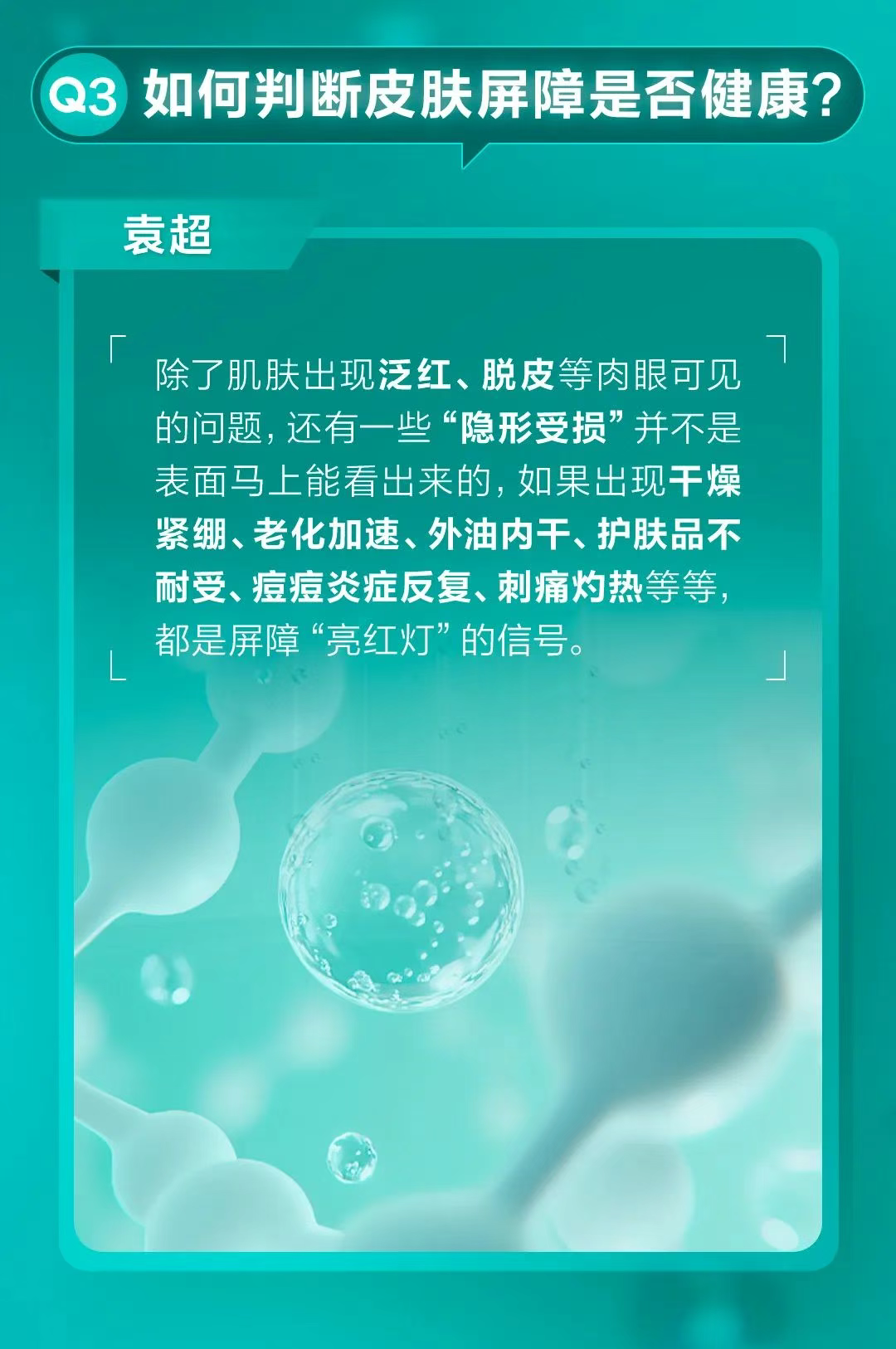 Q3 如何判断皮肤屏障是否健康？
 袁超
 除了肌肤出现泛红、脱皮等肉眼可见的问题，还有一些“隐形受损”并不是表面马上能看出来的。如果出现干燥紧绷、老化加速、外油内干、护肤品不耐受、痘痘炎症反复、刺痛灼热等等，都是屏障“亮红灯”的信号。