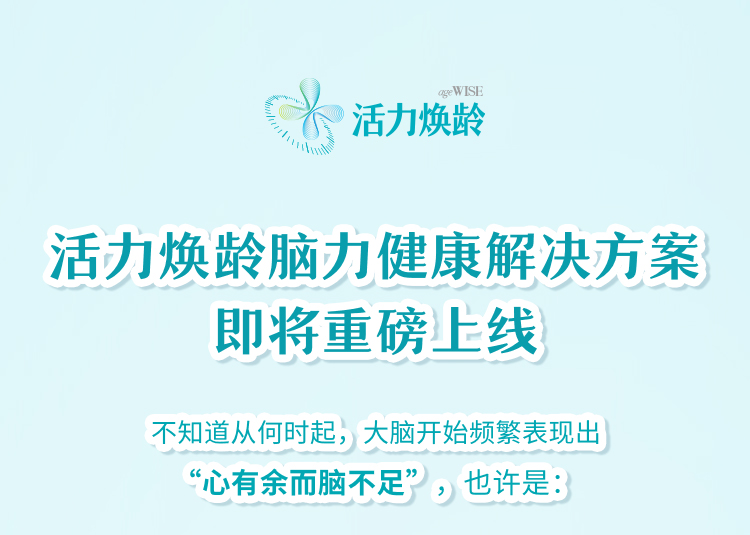 活力焕龄 ageWISE
 活力焕龄脑力健康解决方案即将重磅上线
 不知道从何时起，大脑开始频繁表现出“心有余而脑不足”，也许是：