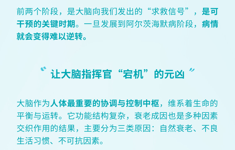 前两个阶段，是大脑向我们发出的“求救信号”，是可干预的关键时期。一旦发展到阿尔茨海默病阶段，病情就会变得难以逆转。
 “让大脑指挥官“宕机”的元凶”
 大脑作为人体最重要的协调与控制中枢，维系着生命的平衡与运转。它功能结构复杂，衰老成因也是多种因素交织作用的结果，主要分为三类原因：自然衰老、不良生活习惯、不可抗因素。